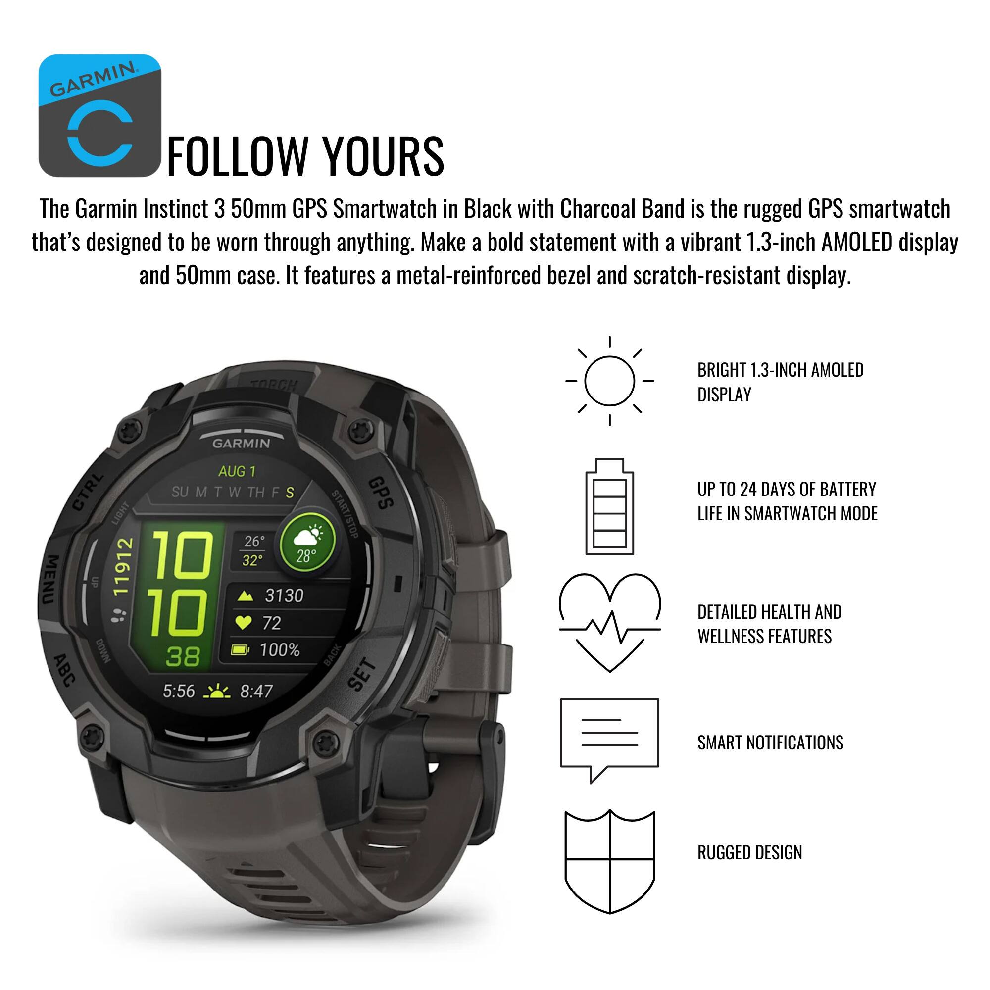 **GARMIN**

**FOLLOW YOURS**

The Garmin Instinct 3 50mm GPS Smartwatch in Black with Charcoal Band is the rugged GPS smartwatch that's designed to be worn through anything. Make a bold statement with a vibrant 1.3-inch AMOLED display and 50mm case. It features a metal-reinforced bezel and scratch-resistant display.

- **BRIGHT 1.3-INCH AMOLED DISPLAY**
- **UP TO 24 DAYS OF BATTERY LIFE IN SMARTWATCH MODE**
- **DETAILED HEALTH AND WELLNESS FEATURES**
- **SMART NOTIFICATIONS**
- **RUGGED DESIGN**