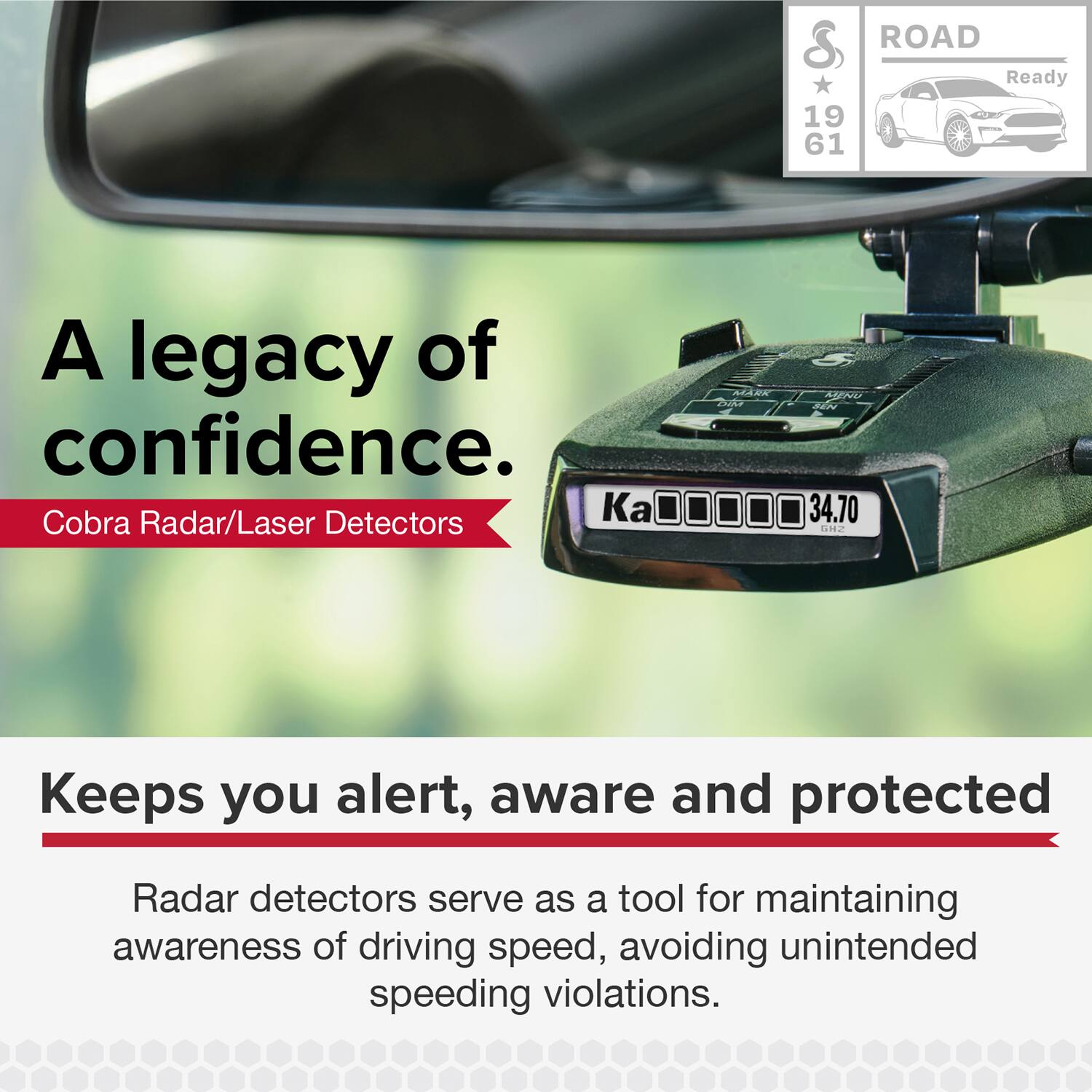 A legacy of confidence.  
Cobra Radar/Laser Detectors

ROAD Ready  
19 61

Keeps you alert, aware and protected

Radar detectors serve as a tool for maintaining awareness of driving speed, avoiding unintended speeding violations.