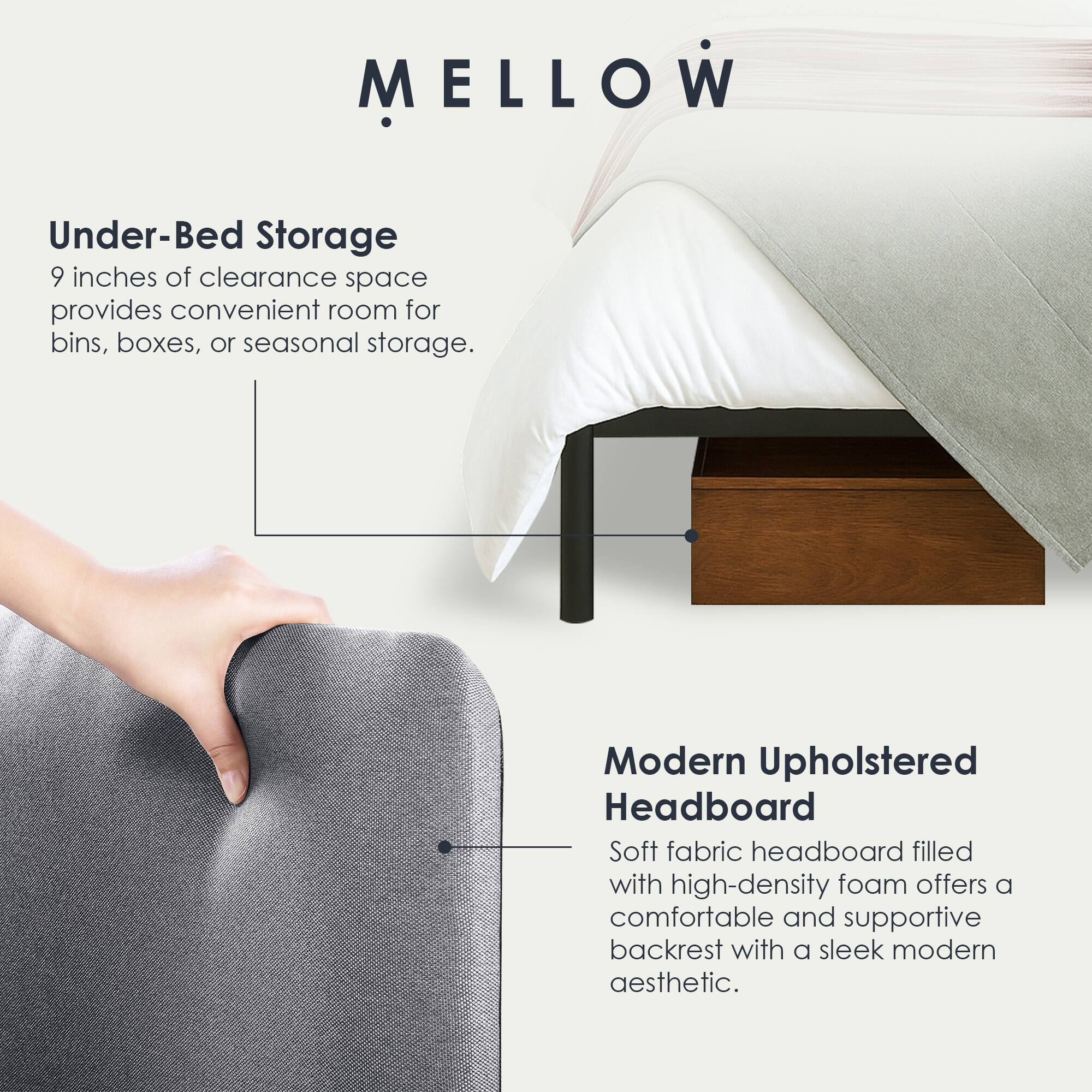 MELLOW

Under-Bed Storage  
9 inches of clearance space provides convenient room for bins, boxes, or seasonal storage.

Modern Upholstered Headboard  
Soft fabric headboard filled with high-density foam offers a comfortable and supportive backrest with a sleek modern aesthetic.