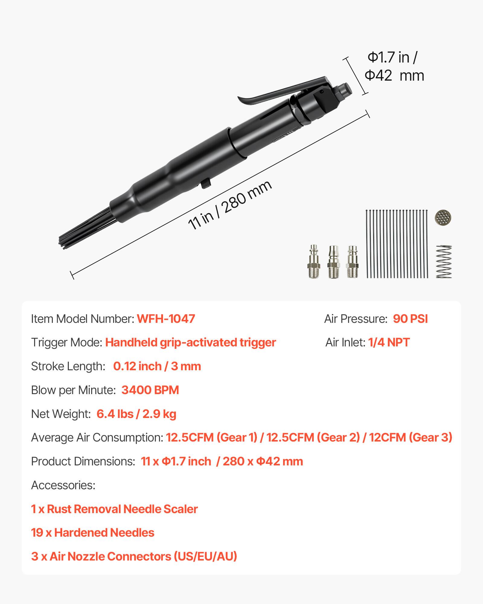 1.7 in / 42 mm  
11 in  

Item Model Number: WFH-1047  
Air Pressure: 90 PSI  
Trigger Mode: Handheld grip-activated trigger  
Air Inlet: 1/4 NPT  
Stroke Length: 0.12 inch / 3 mm  
Blow per Minute: 3400 BPM  
Net Weight: 6.4 lbs / 2.9 kg  
Average Air Consumption: 12.5CFM (Gear 1) / 12.5CFM (Gear 2) / 12CFM (Gear 3)  
Product Dimensions: 11 x 1.7 inch / 280 x 42 mm  

Accessories:  
1 x Rust Removal Needle Scaler  
19 x Hardened Needles  
3 x Air Nozzle Connectors (US/EU/AU)