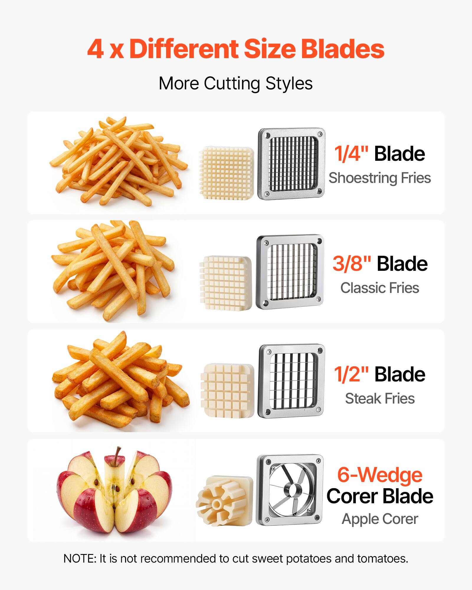 4 x Different Size Blades  
More Cutting Styles  

1/4" Blade  
Shoestring Fries  

3/8" Blade  
Classic Fries  

1/2" Blade  
Steak Fries  

6-Wedge Corer Blade  
Apple Corer  

NOTE: It is not recommended to cut sweet potatoes and tomatoes.