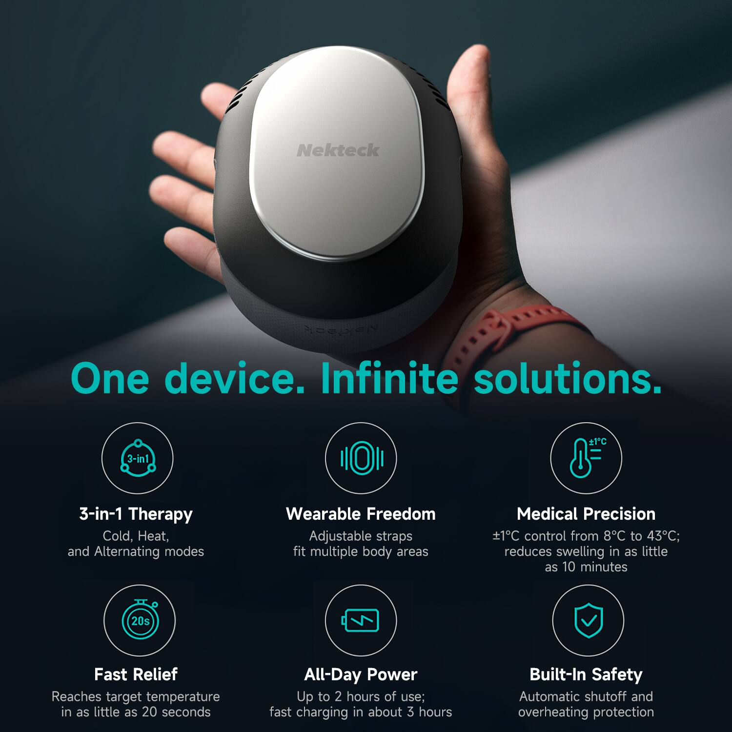 Nekteck One device. Infinite solutions. e1C 3-in-1 Therapy Cold, Heat, and Alternating modes Wearable Freedom Adjustable straps fit multiple body areas Medical Precision 1°C control from 8°C to 43°C; reduces swelling in as little as 10 minutes 20s Fast Relief Reaches target temperature in as little as 20 seconds All-Day Power Up to 2 hours of use; fast charging in about 3 hours Built-In Safety Automatic shutoff and overheating protection