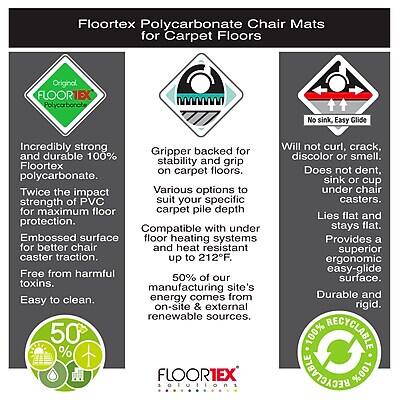 Floortex Polycarbonate Chair Mats for Carpet Floors

Original FLOORTEX Polycarbonate
No sink, Easy Glide

Incredibly strong and durable 100% polycarbonate. Twice the impact strength of PVC for maximum floor protection. Embossed surface for better chair caster traction. Free from harmful toxins. Easy to clean.

Gripper backed for and durable 100% stability and grip on carpet floors. Various options to suit your specific carpet pile depth.

Compatible with under floor heating systems for better heat resistant up to 212F.

Will not curl, crack, discolor or smell. Does not dent, sink or cup under chair casters. Lies flat and stays flat. Provides a superior ergonomic easy-glide surface. Durable and rigid.

50% of our energy comes from on-site & external renewable sources.

100% RECYCLABLE