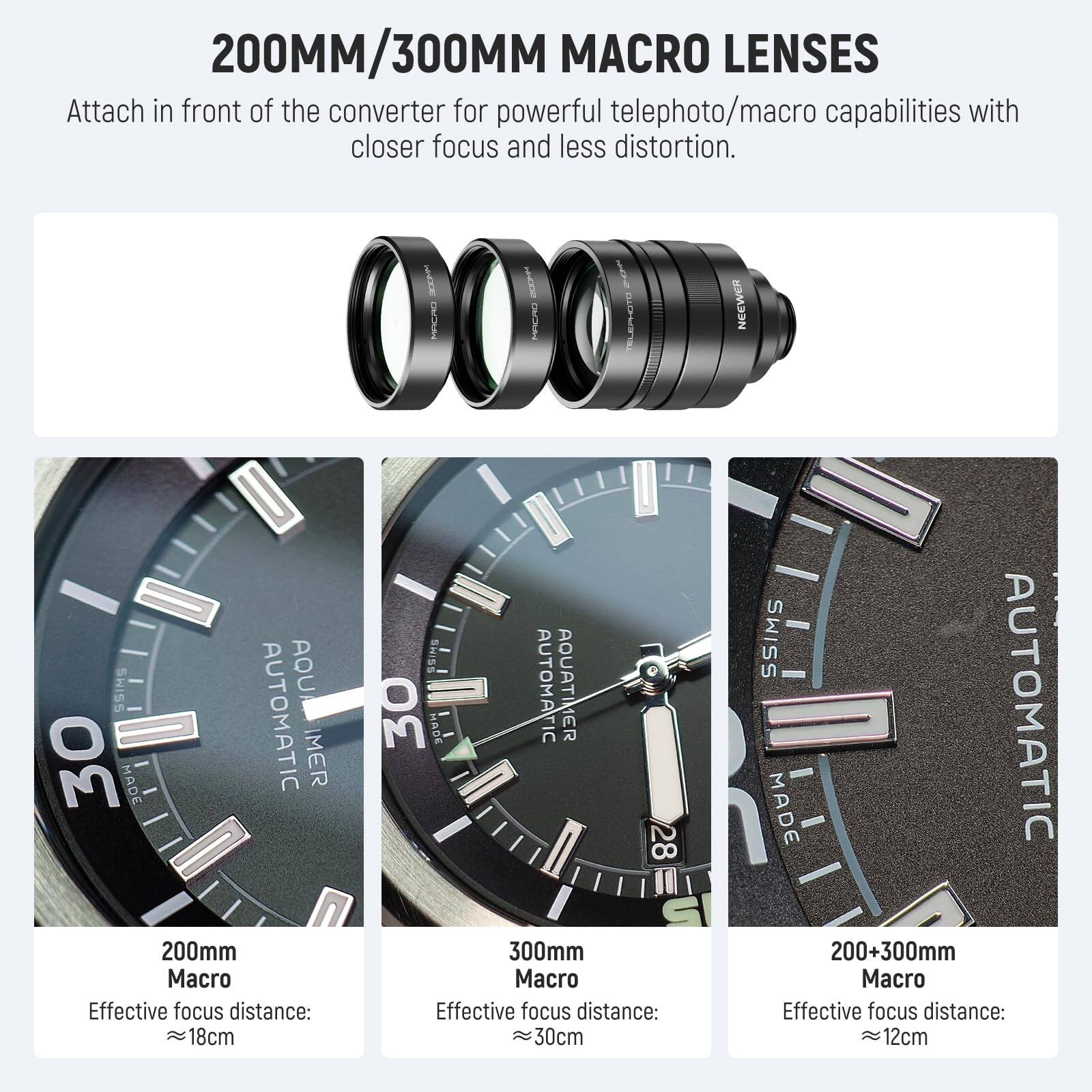 200MM/300MM MACRO LENSES

Attach in front of the converter for powerful telephoto/macro capabilities with closer focus and less distortion.

NICOE DO HNODO MACRO

BLEPHOTO

NEEWER

SHISS AOU - AQUATIMER

30 MADE AUTOMATIC

MER

I

200mm Macro

Effective focus distance: 18cm

SHISS

30 MADE AUTOMATIC

AQUATIMER

28

S

300mm Macro

Effective focus distance: 30cm

SSIMS

MADE AUTOMATIC

200+300mm Macro

Effective focus distance: 12cm