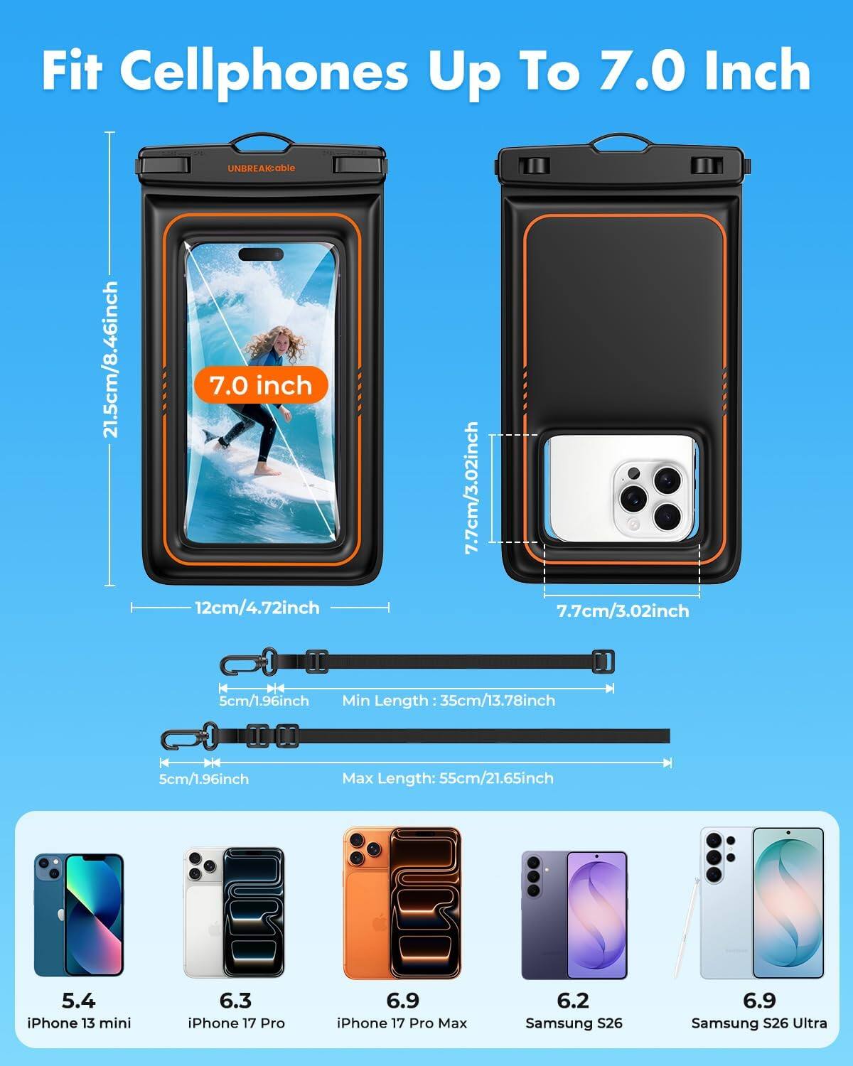 Fit Cellphones Up To 7.0 Inch

21.5cm/8.46inch

UNBREAKable 7.0 inch 12cm/4.72inch

7.7cm/3.02inch

7.7cm/3.02inch

5cm/1.96inch Min Length 35cm/13.78inch

5cm/1.96inch

Max Length: 55cm/21.65inch

5.4 iPhone 13 mini

6.3 iPhone 17 Pro

6.9 iPhone 17 Pro Max

6.2 Samsung S26

6.9 Samsung S26 Ultra