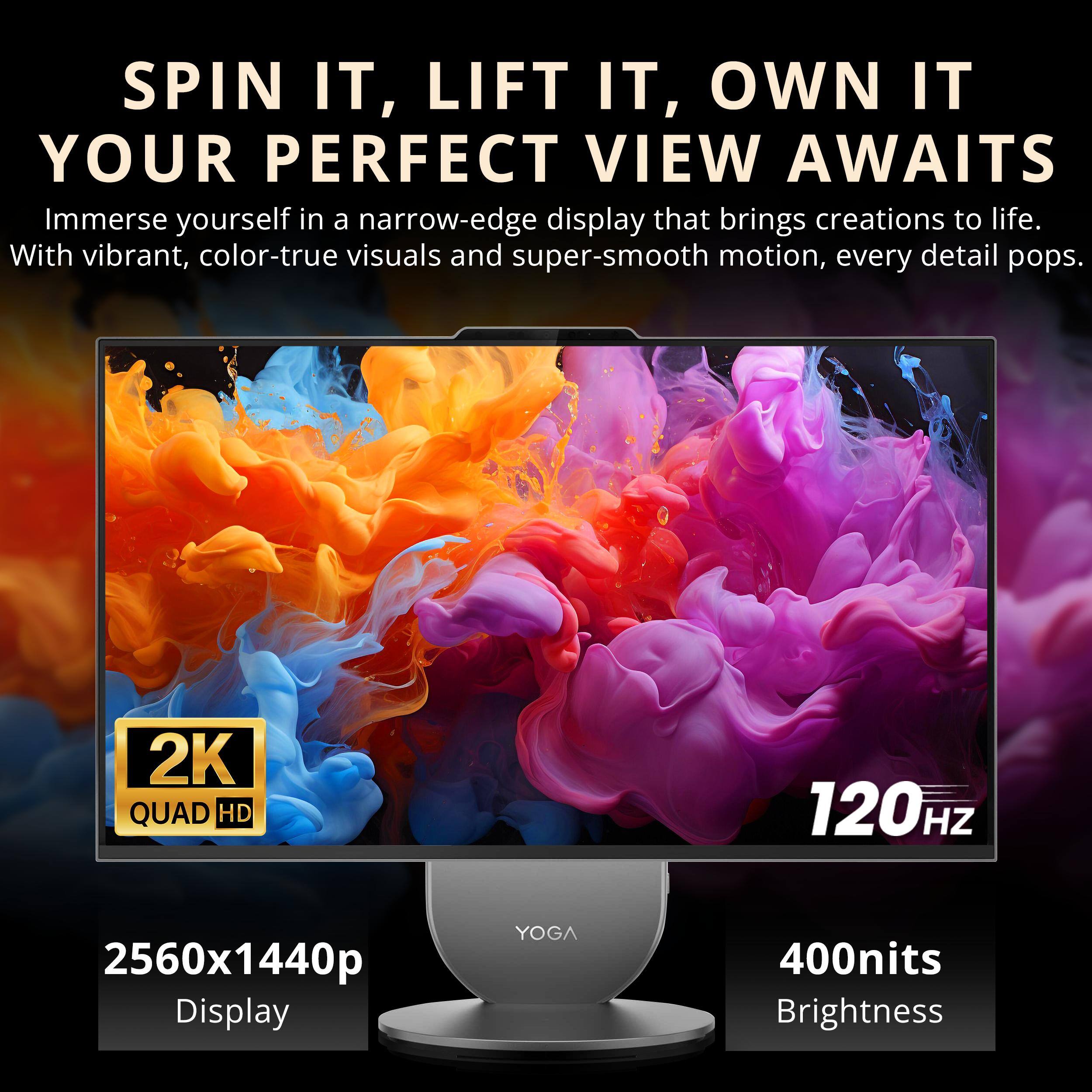 SPIN IT, LIFT IT, OWN IT  
YOUR PERFECT VIEW AWAITS  

Immerse yourself in a narrow-edge display that brings creations to life. With vibrant, color-true visuals and super-smooth motion, every detail pops.  

2K QUAD HD  
120Hz  
2560x1440p Display  
400nits Brightness