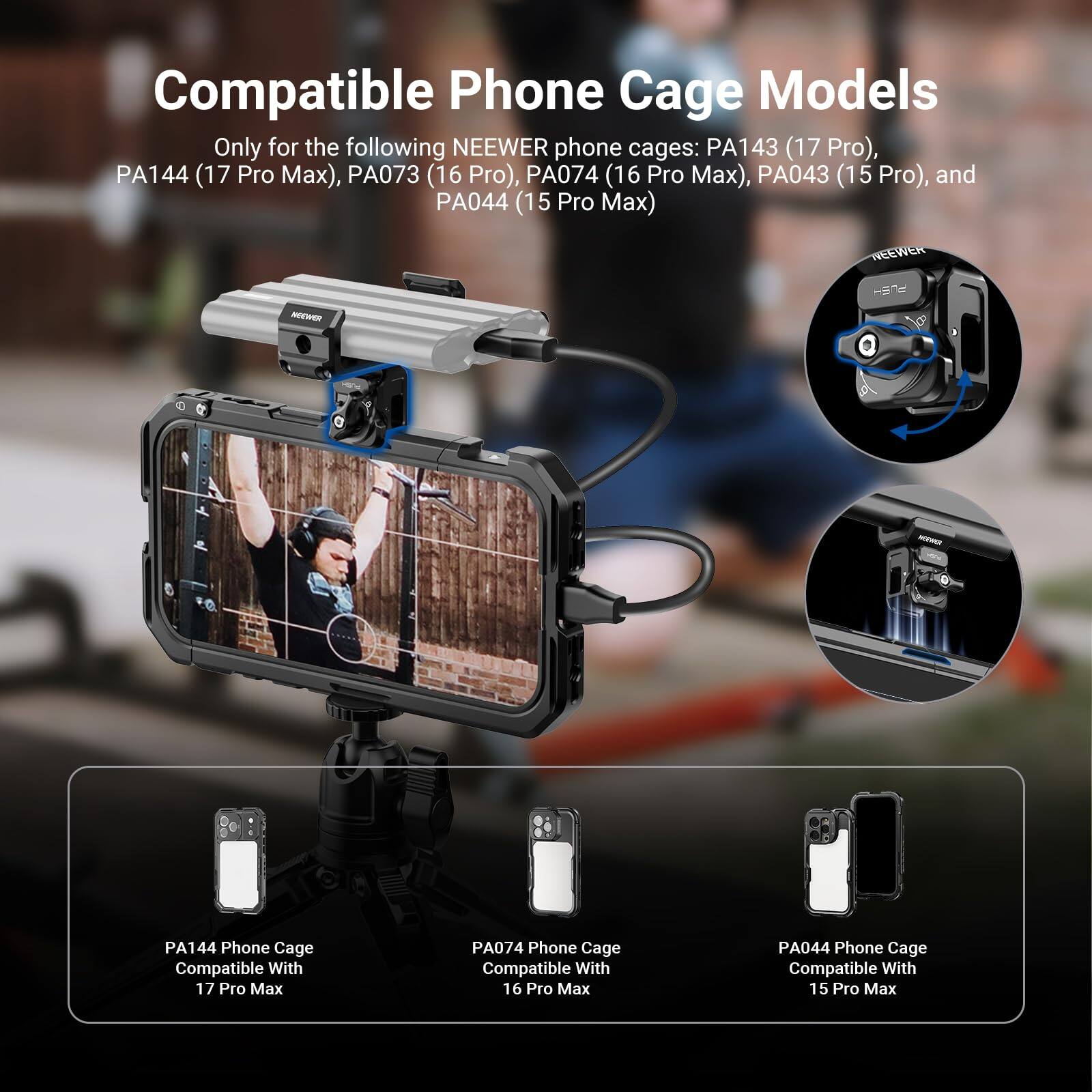 Compatible Phone Cage Models

Only for the following NEEWER phone cages: PA143 (17 Pro), PA144 (17 Pro Max), PA073 (16 Pro), PA074 (16 Pro Max), PA043 (15 Pro), and PA044 (15 Pro Max)

PA144 Phone Cage Compatible With 17 Pro Max
PA074 Phone Cage Compatible With 16 Pro Max
PA044 Phone Cage Compatible With 15 Pro Max