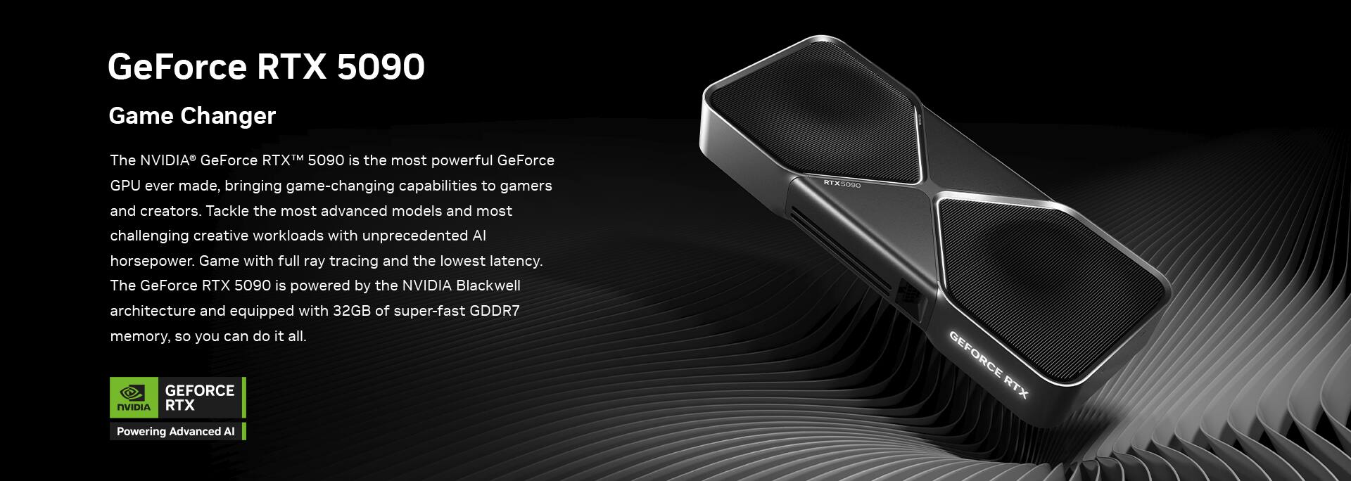GeForce RTX 5090  
Game Changer  

The NVIDIA® GeForce RTX™ 5090 is the most powerful GeForce GPU ever made, bringing game-changing capabilities to gamers and creators. Tackle the most advanced models and most challenging creative workloads with unprecedented AI horsepower. Game with full ray tracing and the lowest latency.  

The GeForce RTX 5090 is powered by the NVIDIA Blackwell architecture and equipped with 32GB of super-fast GDDR7 memory, so you can do it all.  

GEFORCE RTX  
Powering Advanced AI