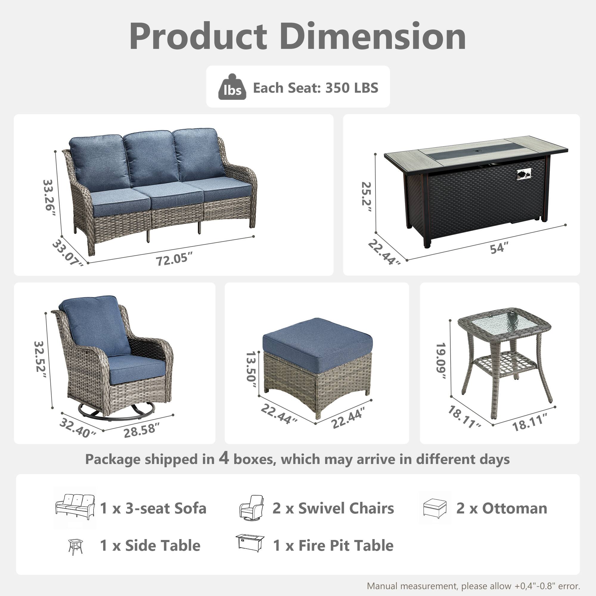 Product Dimension

Each Seat: 350 LBS

- Sofa: 33.26" x 33.07" x 72.05"
- Swivel Chair: 32.52" x 28.58" x 32.40"
- Ottoman: 22.44" x 22.44" x 13.50"
- Side Table: 19.09" x 18.11" x 18.11"
- Fire Pit Table: 25.2" x 22.44" x 54"

Package shipped in 4 boxes, which may arrive in different days

- 1 x 3-seat Sofa
- 2 x Swivel Chairs
- 2 x Ottoman
- 1 x Side Table
- 1 x Fire Pit Table

Manual measurement, please allow +0.4"-0.8" error.
