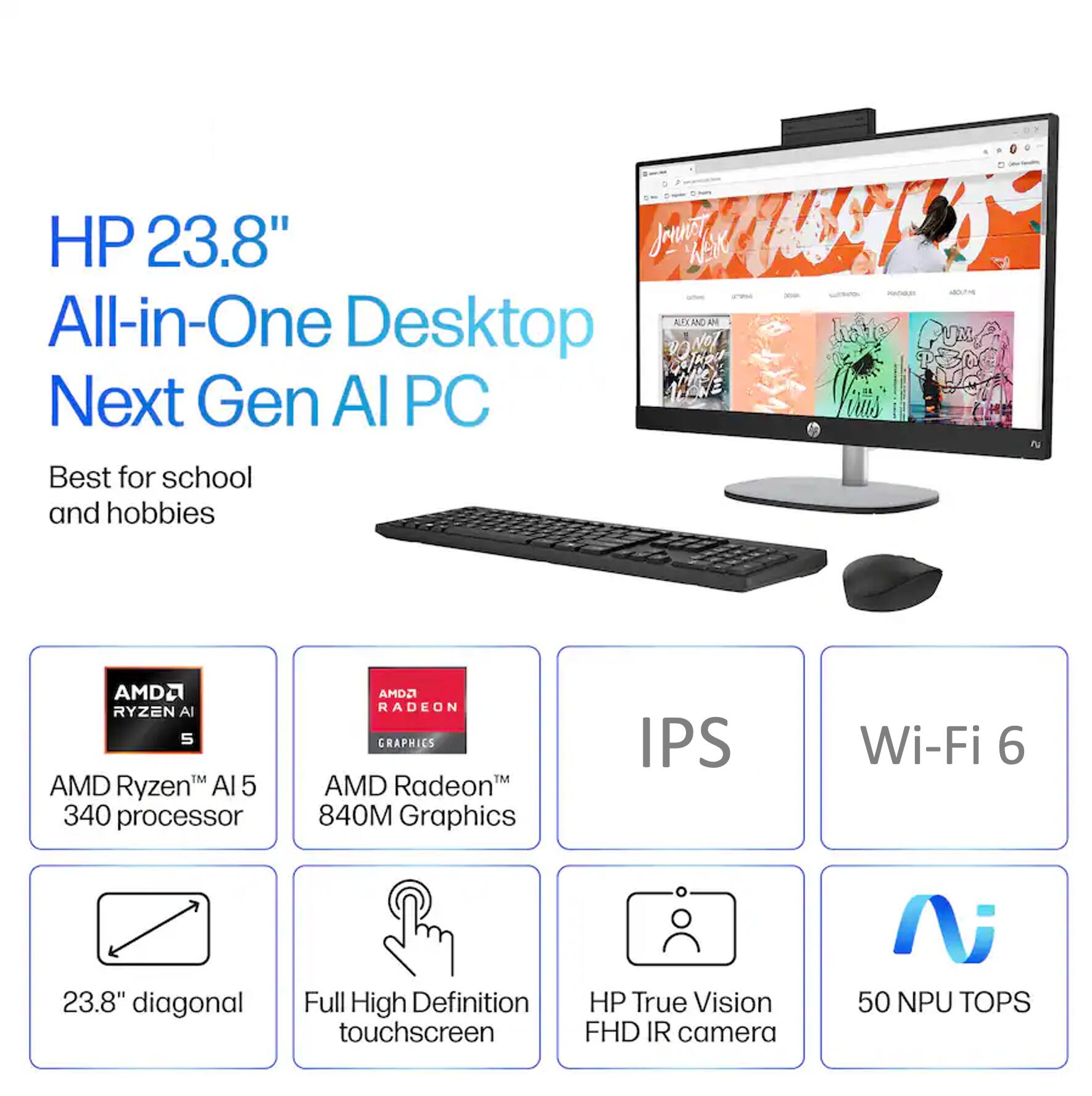 HP 23.8" All-in-One Desktop Next Gen AI PC  
Best for school and hobbies  

- AMD Ryzen™ AI 5 340 processor  
- AMD Radeon™ 840M Graphics  
- 23.8" diagonal Full High Definition touchscreen  
- IPS  
- Wi-Fi 6  
- HP True Vision FHD IR camera  
- 50 NPU TOPS