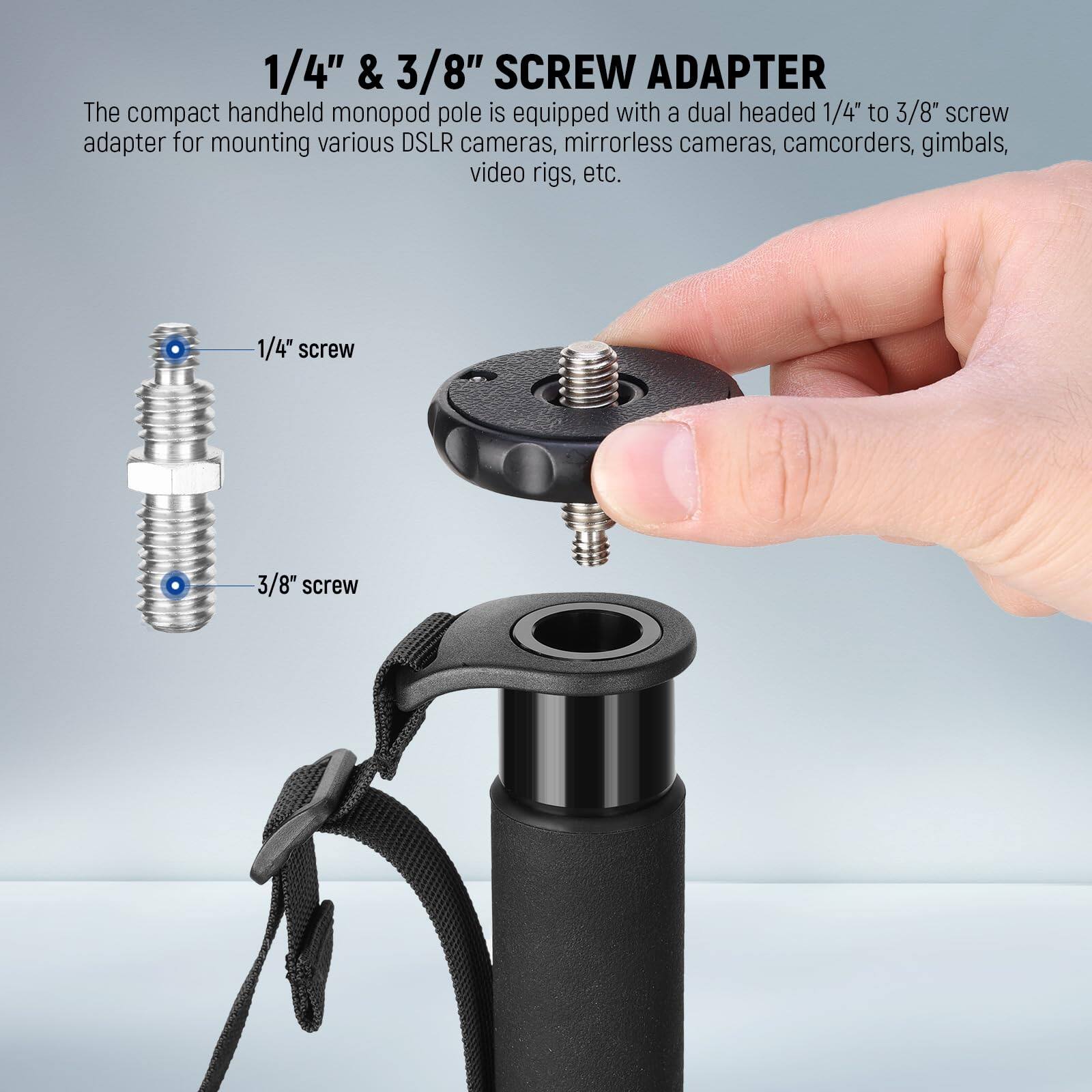 1/4" & 3/8" SCREW ADAPTER

The compact handheld monopod pole is equipped with a dual headed 1/4" to 3/8" screw adapter for mounting various DSLR cameras, mirrorless cameras, camcorders, gimbals, video rigs, etc.

1/4" screw  
3/8" screw