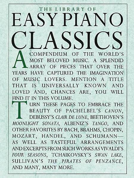THE LIBRARY OF EASY PIANO CLASSICS  
A COMPENDIUM OF THE WORLD'S MOST BELOVED PIECES OF MUSIC. A SPLENDID ARRAY THAT OVER THE YEARS HAVE CAPTURED THE IMAGINATION OF MUSIC LOVERS. MENTION A TITLE THAT IS UNIVERSALLY KNOWN AND LOVED AND, CHANCES ARE, YOU WILL FIND IT IN THIS VOLUME. TURN THESE PAGES TO EMBRACE THE BEAUTY OF DEBUSSY'S CLAIR DE LUNE, BEETHOVEN'S MOONLIGHT SONATA, ALBENIZ'S TANGO, AND OTHER FAVORITES BY BACH, BRAHMS, CHOPIN, MOZART, HANDEL, AND SCHUMANN—AS WELL AS TASTEFUL ARRANGEMENTS AND EXCERPTS FROM SUCH WORKS AS VIVALDI'S FOUR SEASONS, TCHAIKOVSKY'S SWAN LAKE, SULLIVAN'S THE PIRATES OF PENZANCE, AND MANY, MANY MORE.