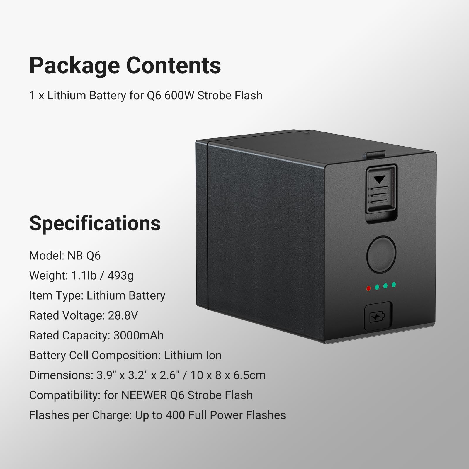 Package Contents  
1 x Lithium Battery for Q6 600W Strobe Flash  

Specifications  
Model: NB-Q6  
Weight: 1.1lb / 493g  
Item Type: Lithium Battery  
Rated Voltage: 28.8V  
Rated Capacity: 3000mAh  
Battery Cell Composition: Lithium Ion  
Dimensions: 3.9" x 3.2" x 2.6" / 10 x 8 x 6.5cm  
Compatibility: for NEEWER Q6 Strobe Flash  
Flashes per Charge: Up to 400 Full Power Flashes