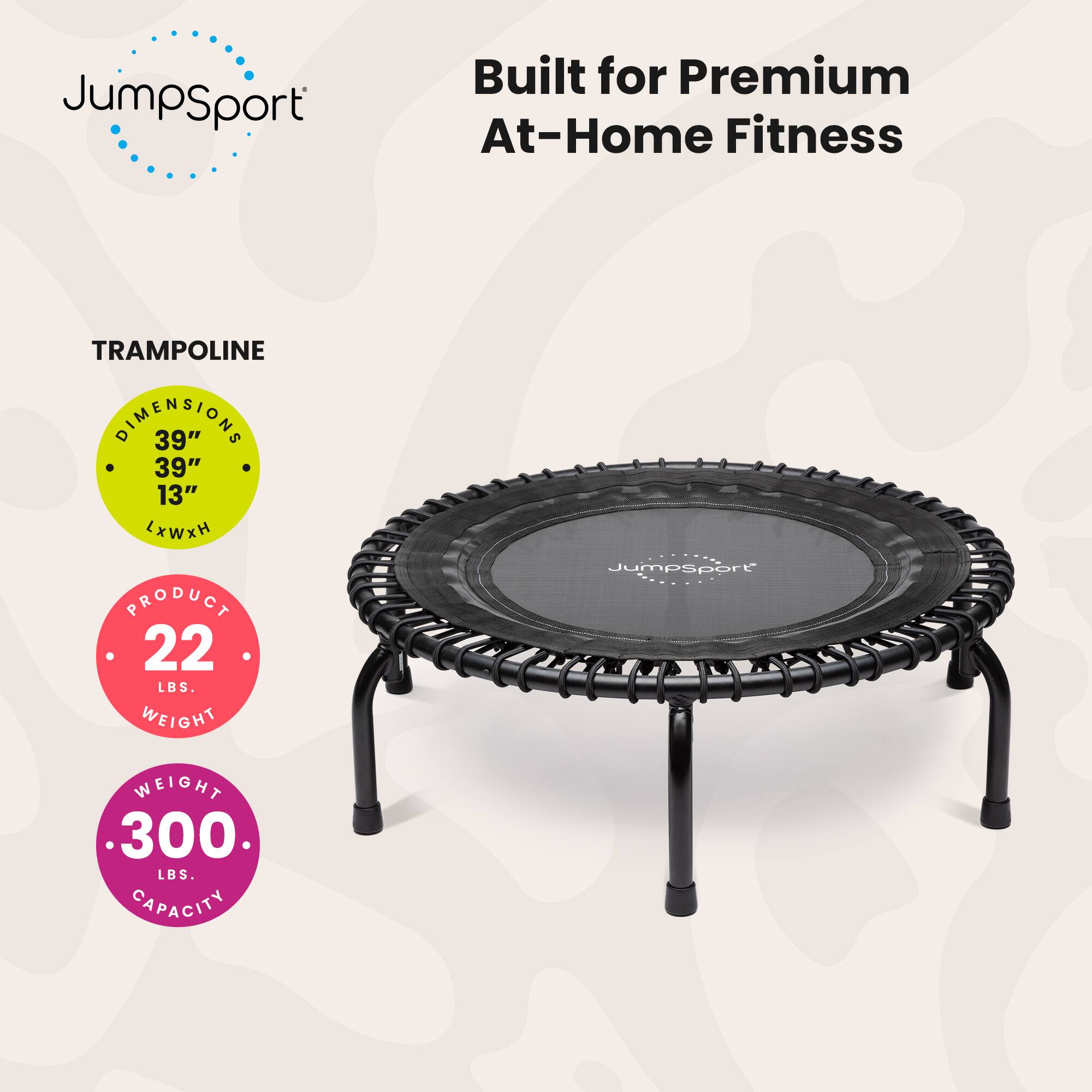 JumpSport Built for Premium At-Home Fitness

TRAMPOLINE DIMENSIONS: 39" x 39" x 13" (L x W x H)

PRODUCT WEIGHT: 22 LBS

Jumpsport WEIGHT CAPACITY: 300 LBS