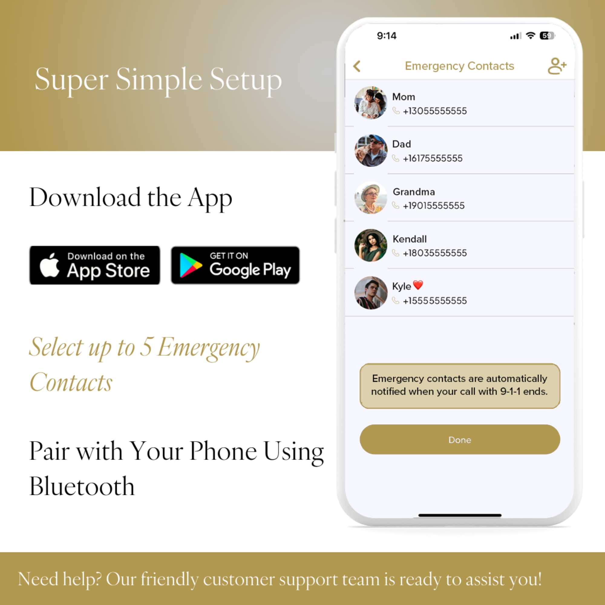 Super Simple Setup Emergency Contacts Mom +13055555555 + Dad +16175555555 Download the App Grandma +19015555555 Download on the App Store GET IT ON Google Play Kendall +18035555555 Kyle +15555555555 Select up to 5 Emergency Contacts Emergency contacts are automatically notified when your call with 9-1-1 ends. Pair with Your Phone Using Bluetooth Done Need help? Our friendly customer support team is ready to assist you!