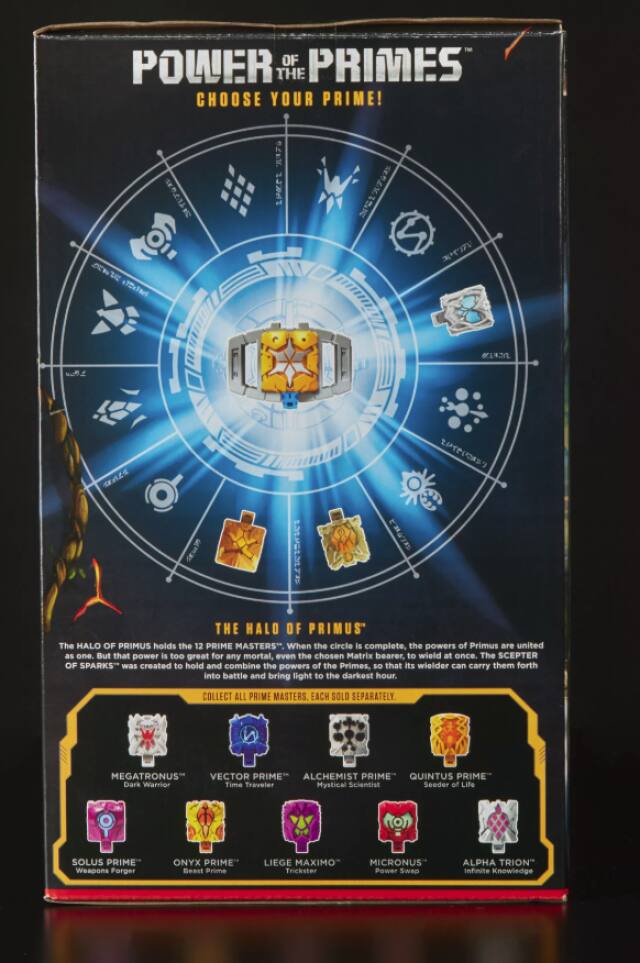 POWER OF PRIMES THE CHOOSE YOUR PRIME!

FAME 232847
10

KITT

ELSPOLIZATE SELORA THE HALO OF PRIMUS" The HALO OF PRIMUS holds the 12 PRIME MASTERS, When the circle is complete, the powers of Primus are united as one. But that power is too great for any mortal, even the chosen Matrix bearer, to wield at once. The SCEPTER OF SPARKS** was created to hold and combine the powers of the Primes, so that its wielder can carry them forth into battle and bring light to the darkest hour.
COLLECT ALL PRIME MASTERS, EACH SOLD SEPARATELY.
MEGATRONUS VECTOR PRIME ALCHEMIST PRIME QUINTUS PRIME Dark Warrior Time Traveler Mystical Scientist Seeder of Life
SOLUS PRIME Weapons Forger
ONYX PRIME" Spost Prime
LIEGE MAXIMO MICRONUS Trickster Power Swap
ALPHA TRION" Infinite Knowledge