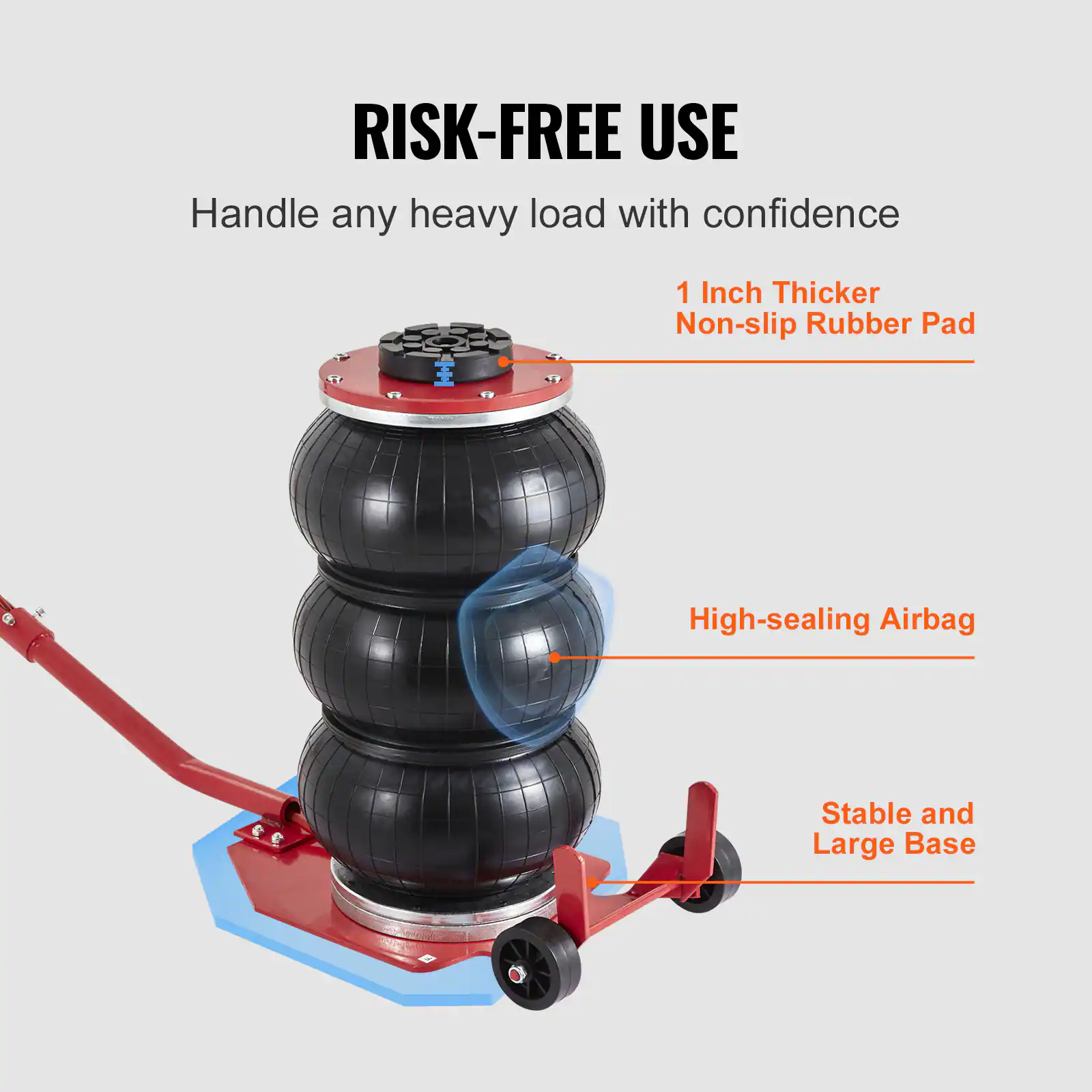 RISK-FREE USE  
Handle any heavy load with confidence  
1 Inch Thicker Non-slip Rubber Pad  
High-sealing Airbag  
Stable and Large Base