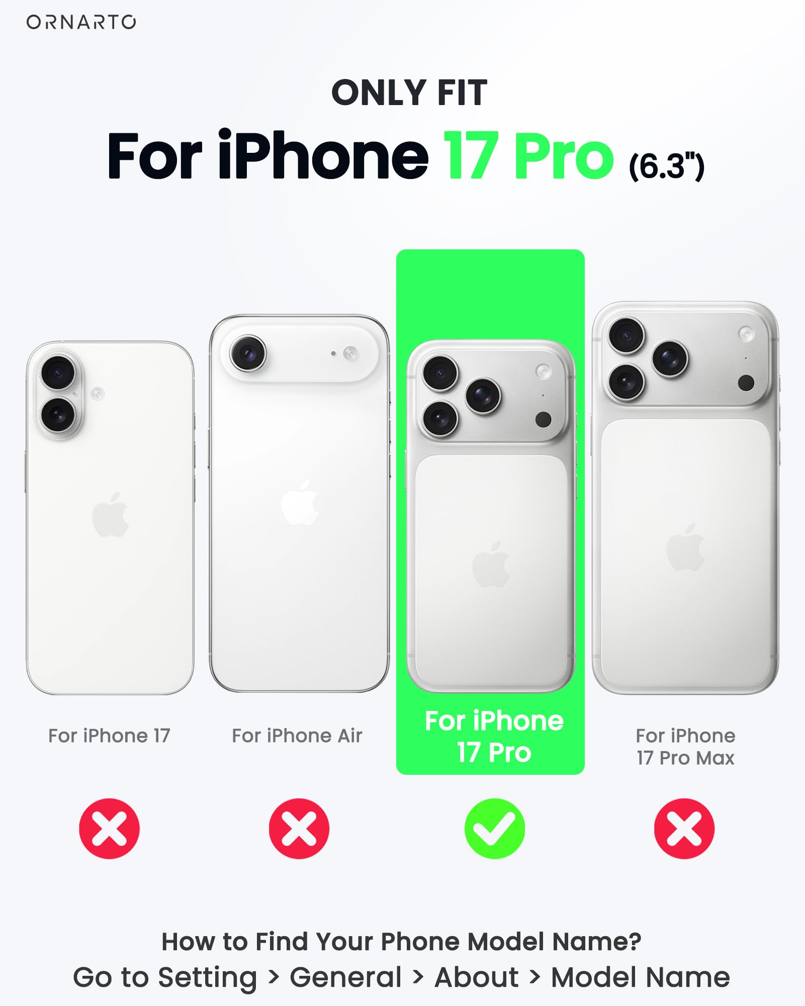 ONLY FIT  
For iPhone 17 Pro (6.3")  

For iPhone 17  
For iPhone Air  
For iPhone 17 Pro  
For iPhone 17 Pro Max  

How to Find Your Phone Model Name?  
Go to Setting > General > About > Model Name