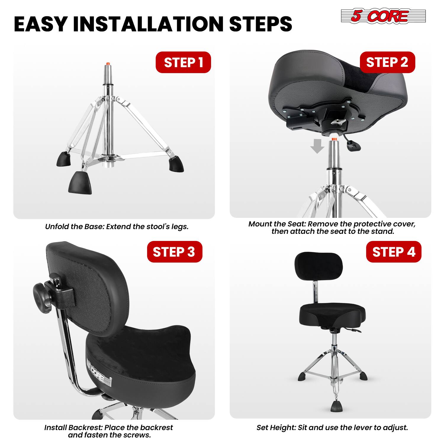 EASY INSTALLATION STEPS

5 CORE

STEP 1
Unfold the Base: Extend the stool's legs.

STEP 2
Mount the Seat: Remove the protective cover, then attach the seat to the stand.

STEP 3
Install Backrest: Place the backrest and fasten the screws.

STEP 4
Set Height: Sit and use the lever to adjust.