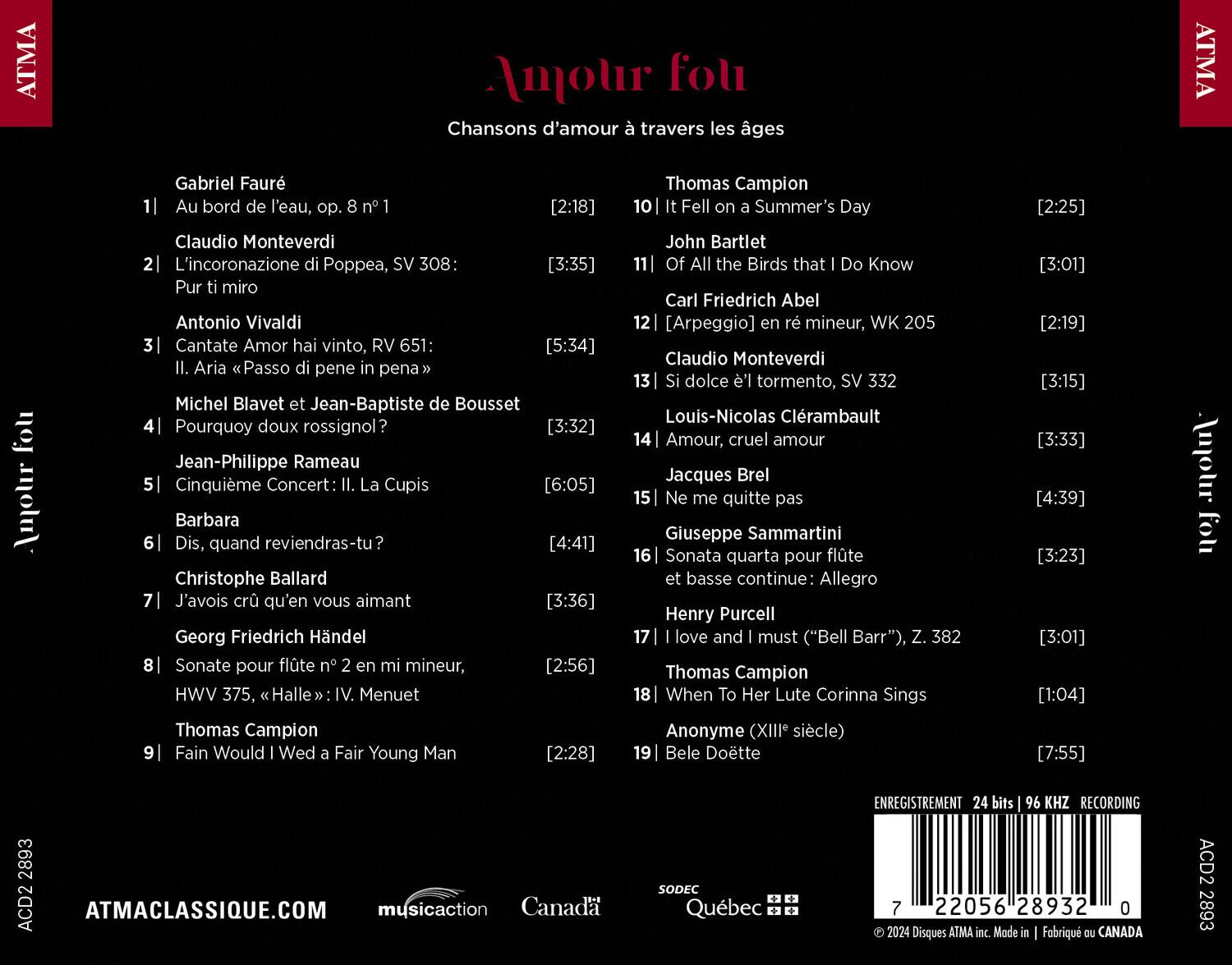 ATMA Amour fou  
Chansons d'amour travers les âges  

1. Gabriel Fauré  
   Au bord de l'eau, op. 8 n° 1  
   [2:18]  

2. Claudio Monteverdi  
   L'incoronazione di Poppea, SV 308:  
   Pur ti miro  
   [3:35]  

3. Antonio Vivaldi  
   Cantate Amor hai vinto, RV 651  
   Il. Aria «Passo di pena in pena»  
   [5:34]  

4. Michel Blavet et Jean-Baptiste de Bousset  
   Pourquoy doux rossignol?  
   [3:32]  

5. Jean-Philippe Rameau  
   Cinquième Concert: La Cupis  
   [6:05]  

6. Barbara  
   Dis, quand reviendras-tu?  
   [4:41]  

7. Christophe Ballard  
   J'avois cru qu'en vous aimant  
   [3:36]  

8. Georg Friedrich Händel  
   Son
