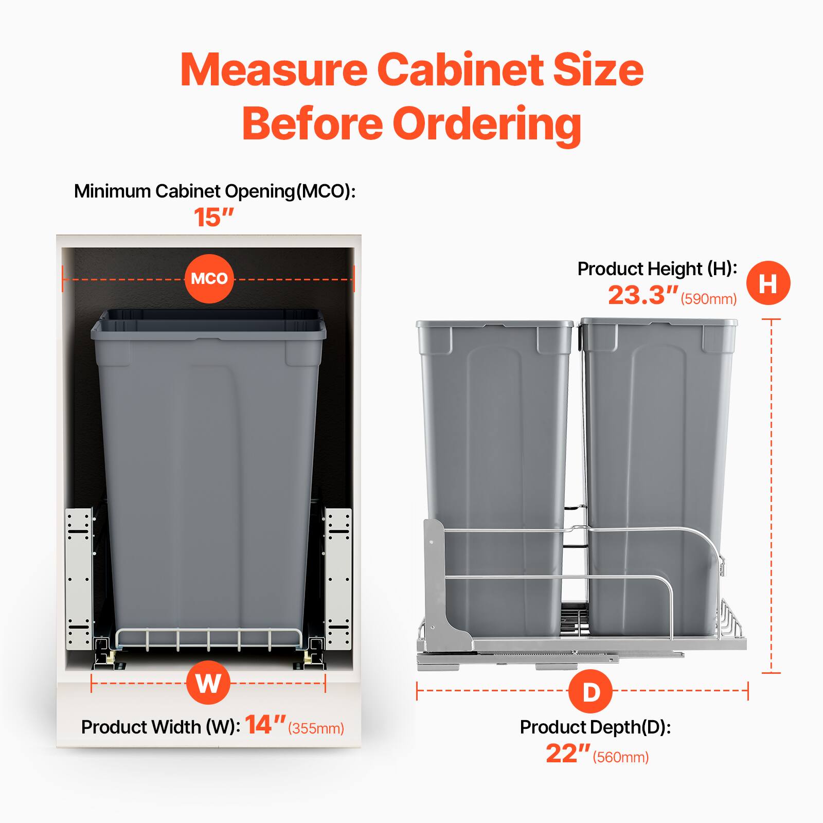 Measure Cabinet Size Before Ordering

Minimum Cabinet Opening (MCO): 15"

Product Height (H): 23.3" (590mm)

Product Width (W): 14" (355mm)

Product Depth (D): 22" (560mm)