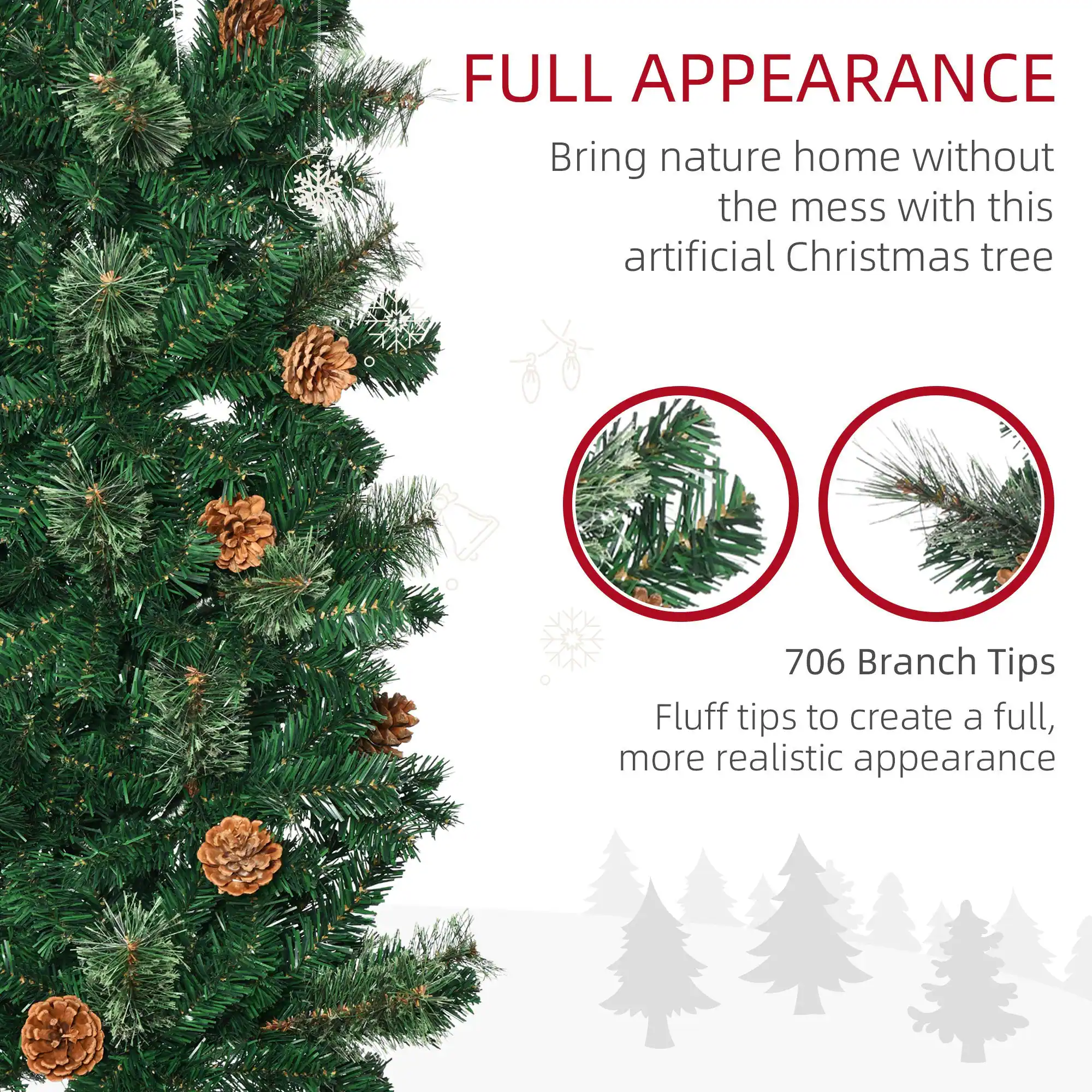 FULL APPEARANCE  
Bring nature home without the mess with this artificial Christmas tree  

706 Branch Tips  
Fluff tips to create a full, more realistic appearance