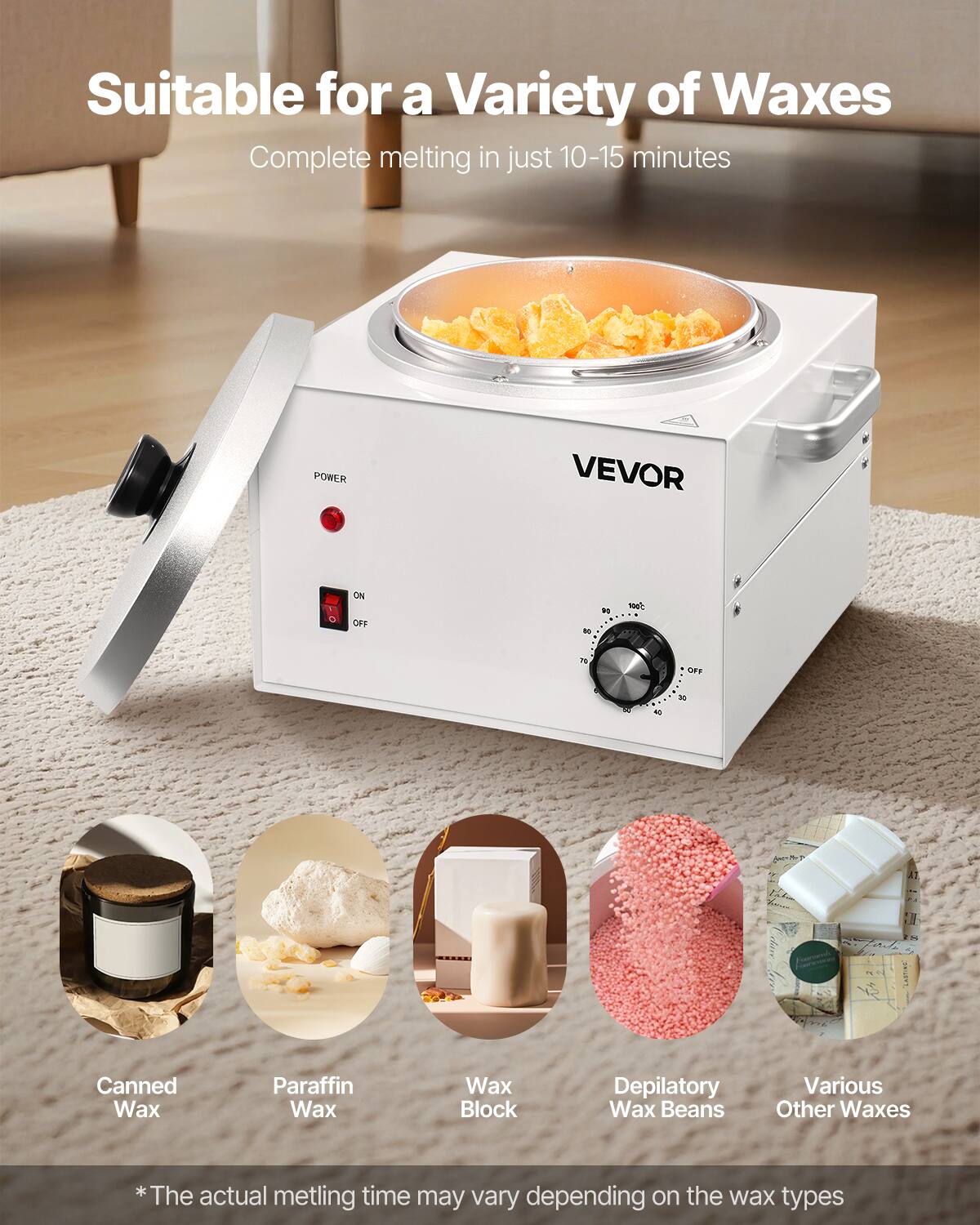Suitable for a Variety of Waxes  
Complete melting in just 10-15 minutes  

VEVOR  

POWER  
ON  
OFF  

*The actual melting time may vary depending on the wax types  

Canned Wax  
Paraffin Wax  
Wax Block  
Depilatory Wax Beans  
Various Other Waxes