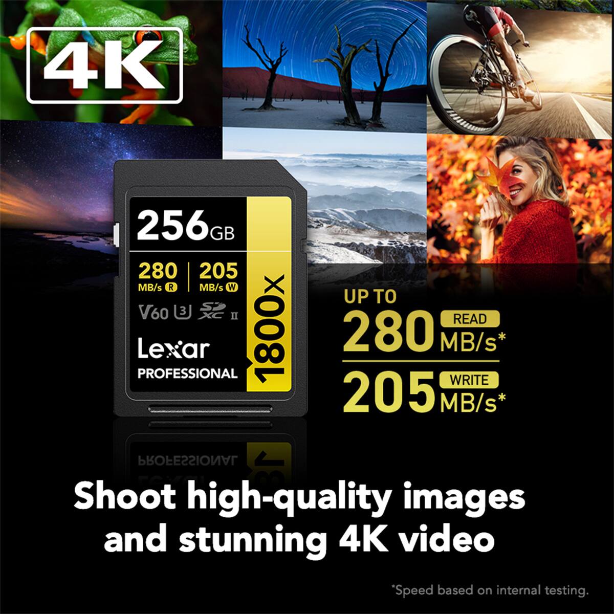 4K

256GB 280 MB/s R 205 MB/s W UP TO S V60 U XC II READ PROFESSIONAL Lexar 1800x 280 MB/s WRITE PROFESSIONAL

Shoot high-quality images and stunning 4K video

*Speed based on internal testing.