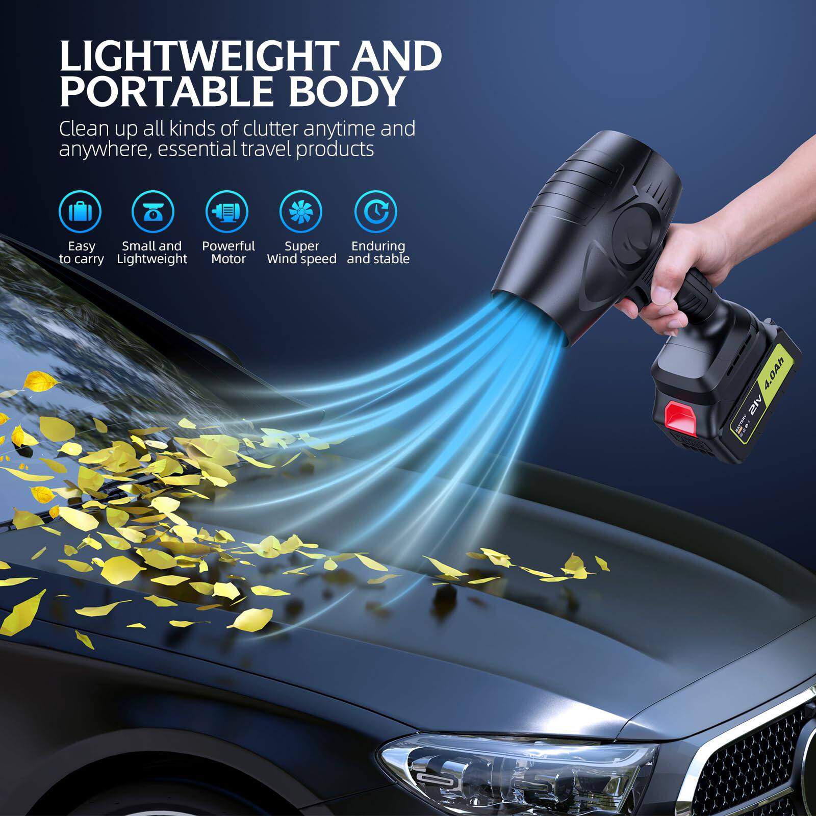 LIGHTWEIGHT AND PORTABLE BODY

Clean up all kinds of clutter anytime and anywhere, essential travel products

- Easy to carry
- Small and Lightweight
- Powerful Motor
- Super Wind speed
- Enduring and stable

4.0Ah