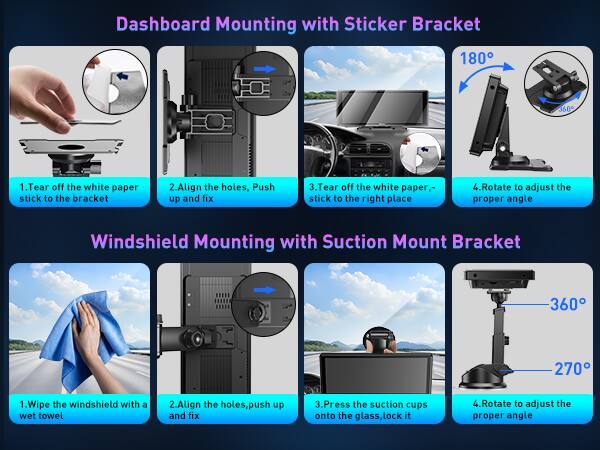 Dashboard Mounting with Sticker Bracket 180 360

1. Tear off the white paper stick to the bracket
2. Align the holes, Push up and fix
3. Tear off the white paper, stick to the right place
4. Rotate to adjust the proper angle

Windshield Mounting with Suction Mount Bracket 360 270

1. Wipe the windshield with a wet towel
2. Align the holes, push up and fix
3. Press the suction cups onto the glass, lock it
4. Rotate to adjust the proper angle
