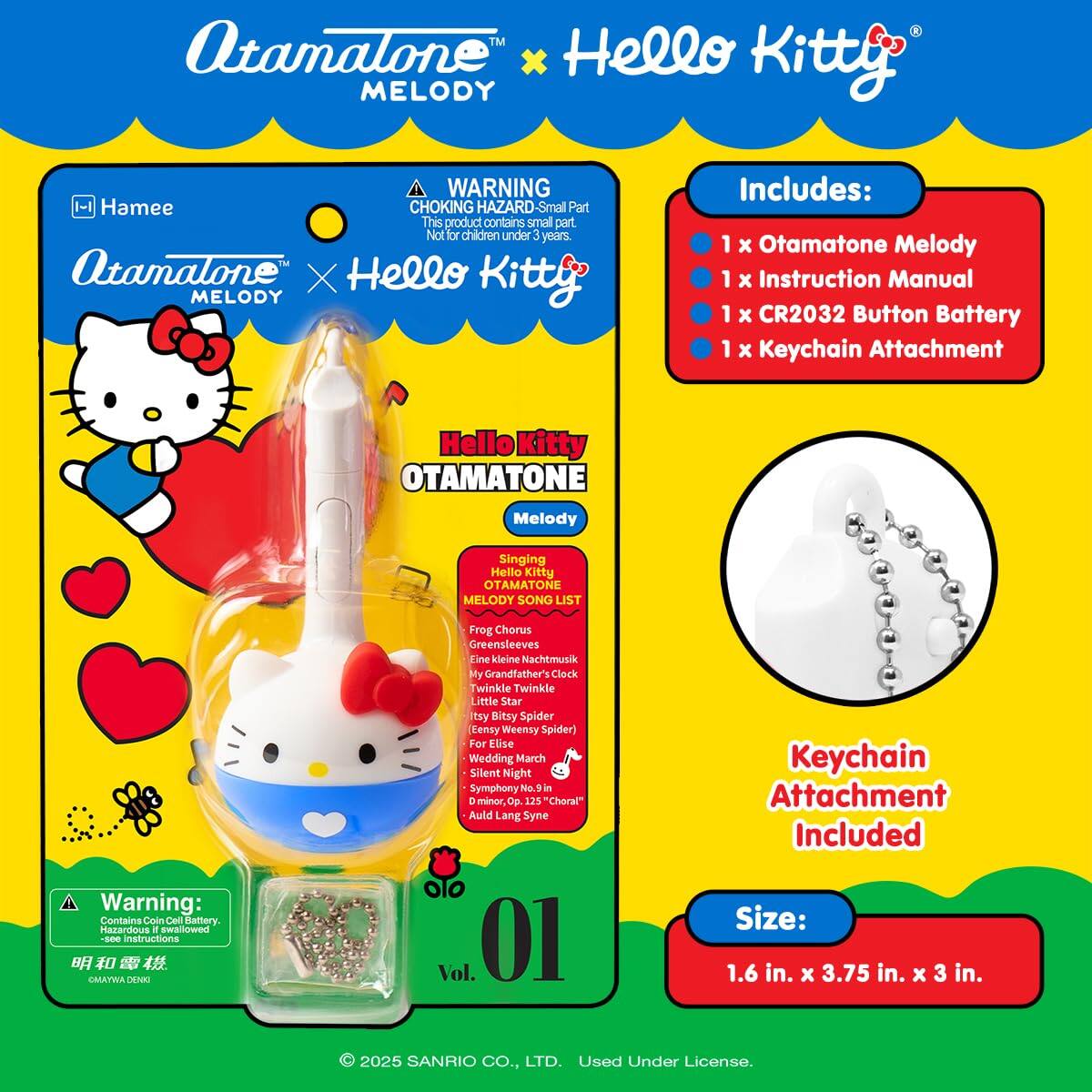 Atamalone™ x Hello Kitty™ MELODY  
WARNING: CHOKING HAZARD - Small Part. Not for children under 3 years.  
Atamalone™ x Hello Kitty™ MELODY  

Includes:  
1 x Otamatone Melody  
1 x Instruction Manual  
1 x CR2032 Button Battery  
1 x Keychain Attachment  

Hello Kitty™ OTAMATONE Melody  
Singing Hello Kitty™ OTAMATONE MELODY SONG LIST:  
- Frog Chorus  
- Greensleeves  
- Eine kleine Nachtmusik  
- My Grandfather's Clock  
- Twinkle Twinkle Little Star  
- Itsy Bitsy Spider (Eensy Weensy Spider)  
- For Elise  
- Wedding March  
- Silent Night  
- Symphony No. 1 in D minor "Choral"  
- Auld Lang Syne  

Keychain Attachment Included  

Size: 1.6 in. x 3.75 in. x 3 in.  

Warning: Contains Coin Cell Battery. Hazardous if swallowed. See instructions.  

© 2025 SANRIO CO., LTD. Used Under License.