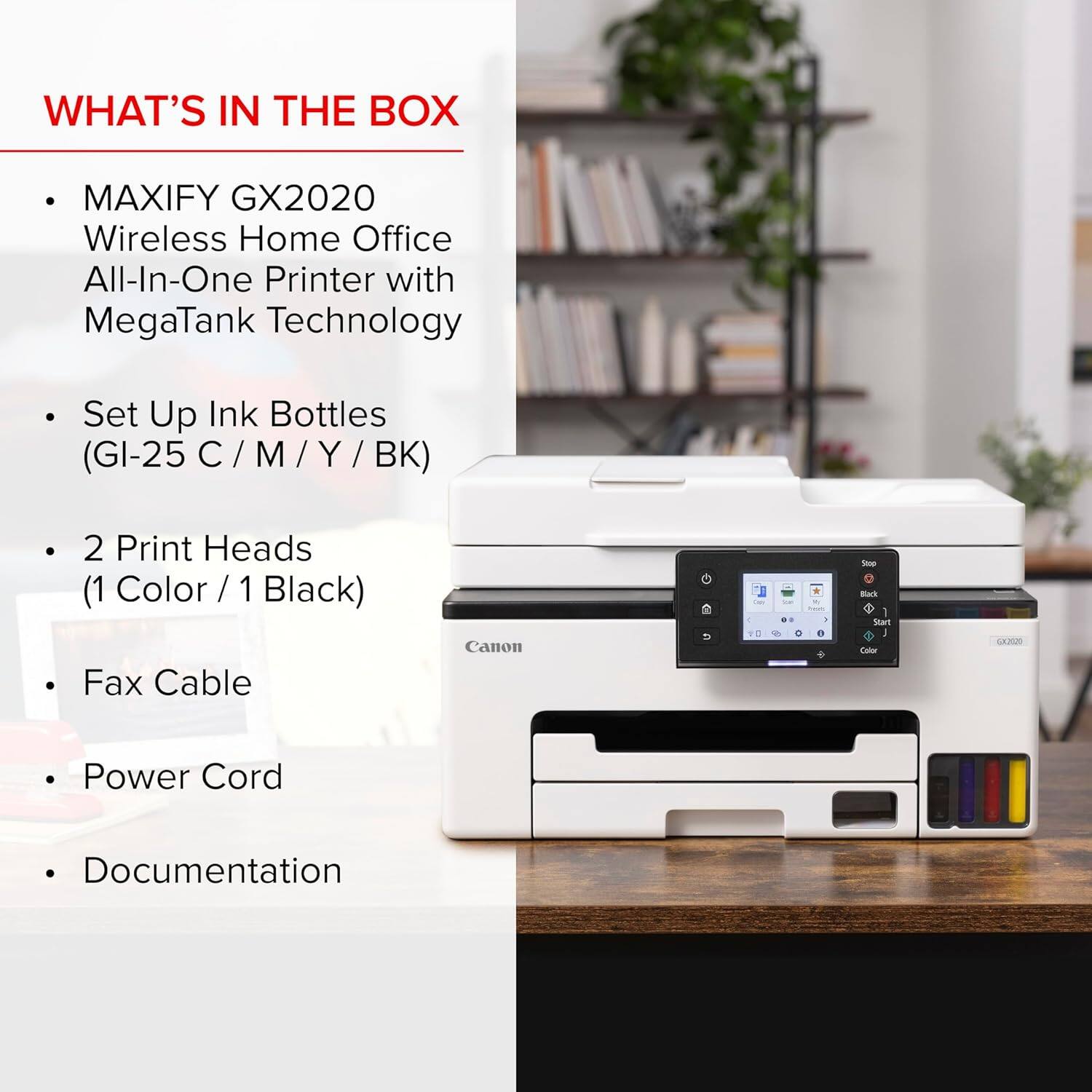 WHAT'S IN THE BOX

- MAXIFY GX2020 Wireless Home Office All-In-One Printer with MegaTank Technology
- Set Up Ink Bottles (GI-25 C / M / Y / BK)
- 2 Print Heads (1 Color / 1 Black)
- Fax Cable
- Power Cord
- Documentation