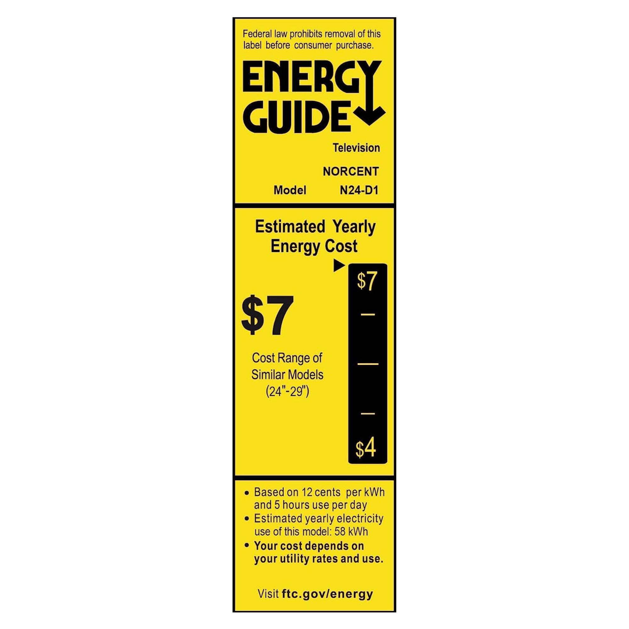 Federal law prohibits removal of this label before consumer purchase.

**ENERGY GUIDE**

Television

Model: NORCENT N24-D1

**Estimated Yearly Energy Cost**

$7

Cost Range of Similar Models (24"-29") $4

- Based on 12 cents per kWh and 5 hours use per day
- Estimated yearly electricity use of this model: 58 kWh
- Your cost depends on your utility rates and use.

Visit ftc.gov/energy