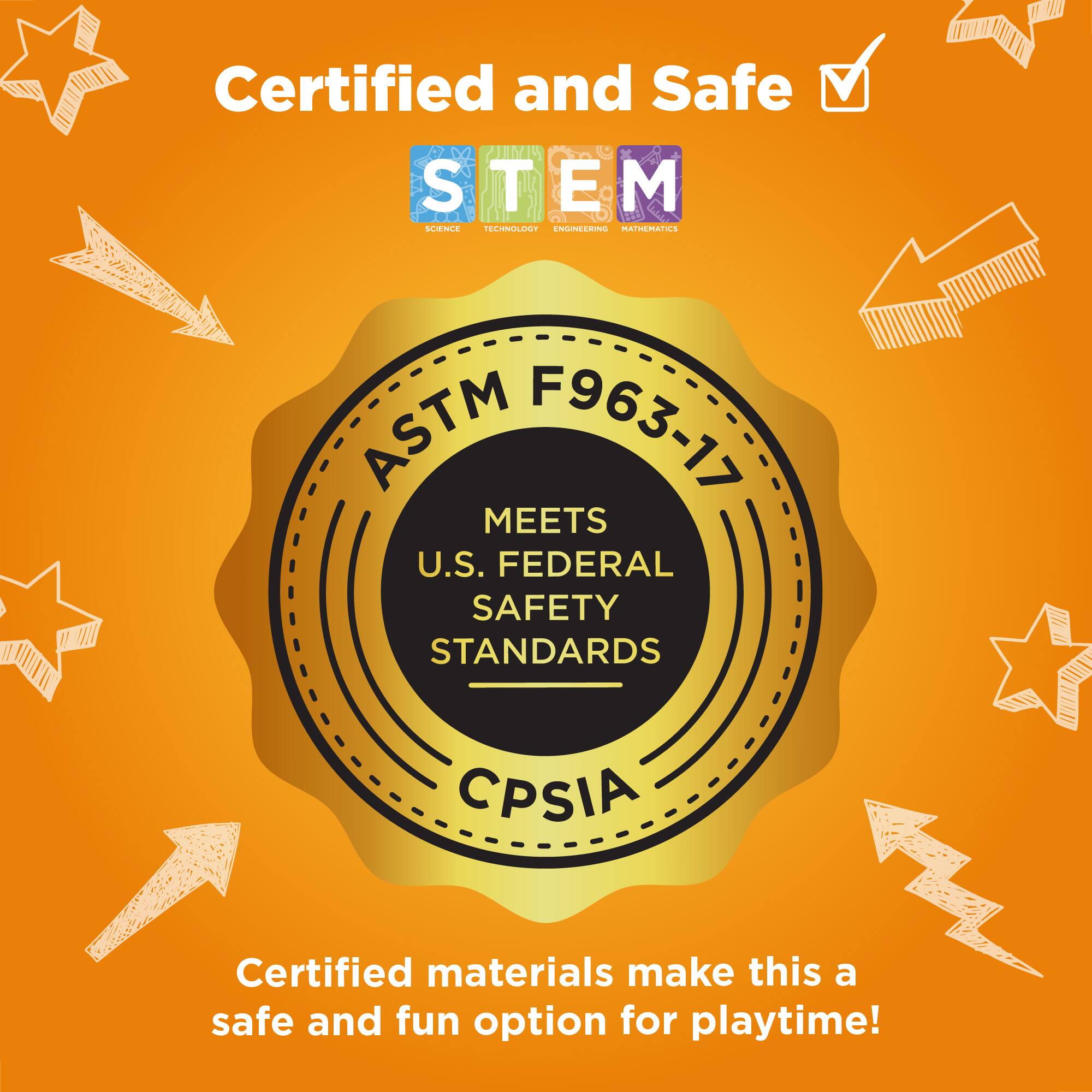 Certified and Safe

STEM

ASTM F963-17 MEETS U.S. FEDERAL SAFETY STANDARDS CPSIA

Certified materials make this a safe and fun option for playtime!