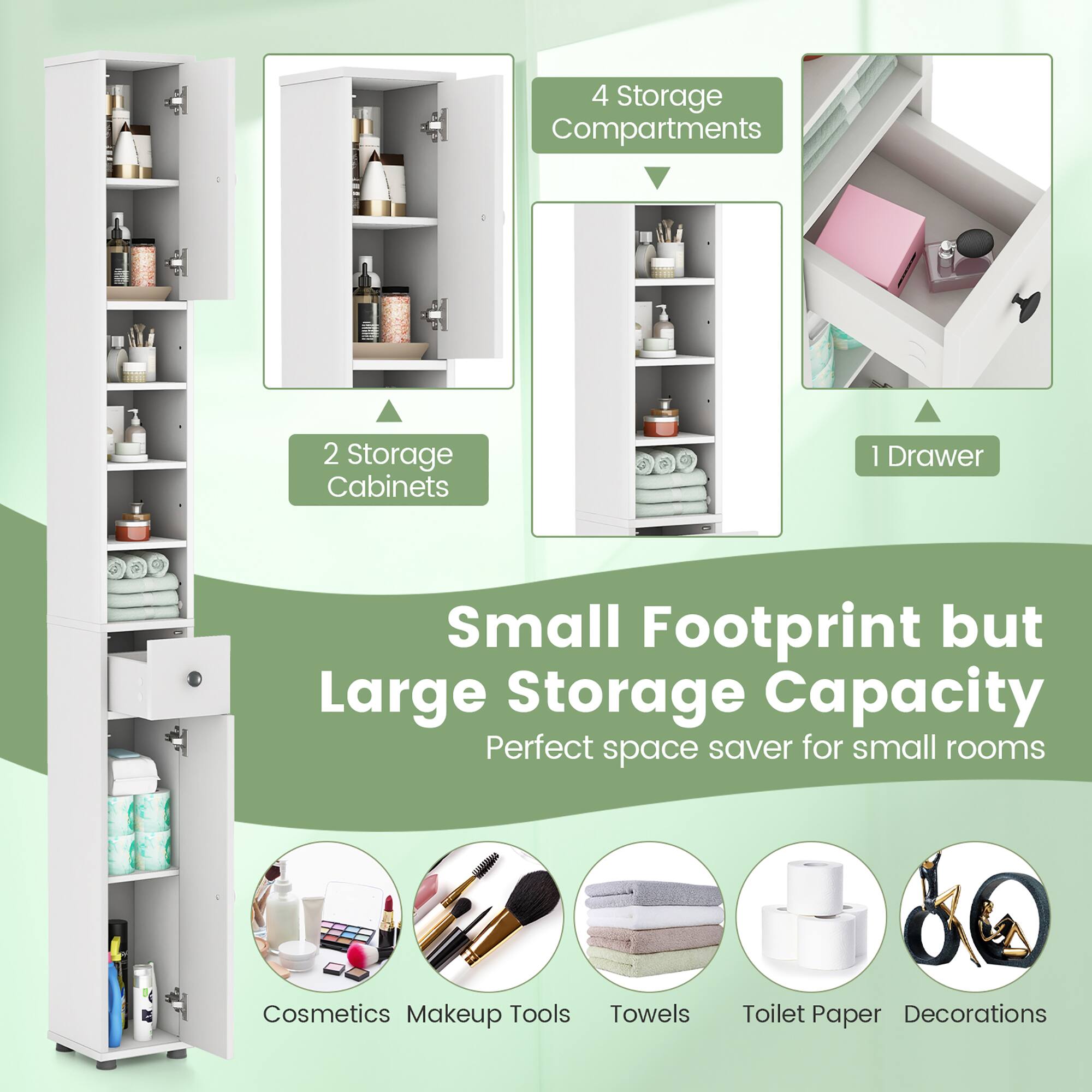 4 Storage Compartments  
2 Storage Cabinets  
1 Drawer  

Small Footprint but Large Storage Capacity  
Perfect space saver for small rooms  

Cosmetics  
Makeup Tools  
Towels  
Toilet Paper  
Decorations