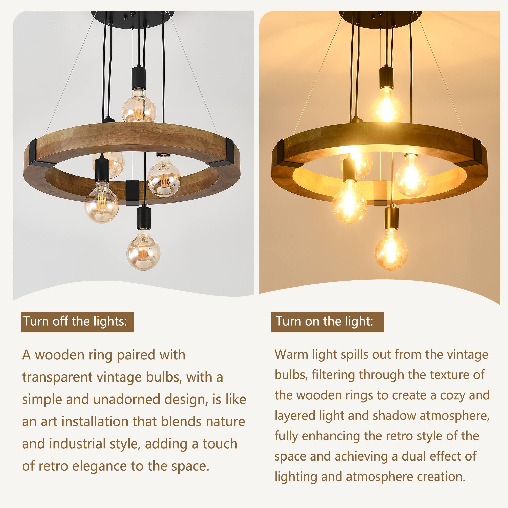 Turn off the lights:  
A wooden ring paired with transparent vintage bulbs, with a simple and unadorned design, is like an art installation that blends nature and industrial style, adding a touch of retro elegance to the space.

Turn on the light:  
Warm light spills out from the vintage bulbs, filtering through the texture of the wooden rings to create a cozy and layered light and shadow atmosphere, fully enhancing the retro style of the space and achieving a dual effect of lighting and atmosphere creation.