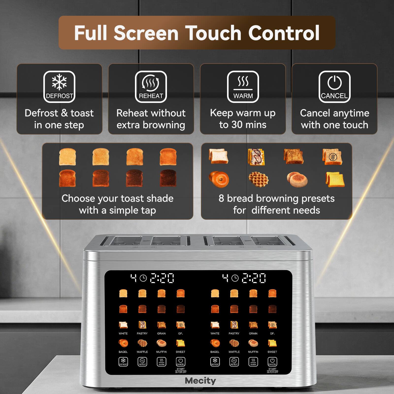 Full Screen Touch Control

DEFROST
REHEAT
WARM
CANCEL

Defrost & toast in one step
Reheat without extra browning
Keep warm up to 30 mins
Cancel anytime with one touch

Choose your toast shade with a simple tap
8 bread browning presets for different needs

2:20
402:20

WHITE
PASTRY
GRAIN
GF.
WHITE
PASTRY
GRAIN
GF.
BASEL
WAFFLE
MUFFIN
SWEET
SAND.
WAFFLE
MUFFIN
SWEET

981 CARM
-
LATTLE VECTURAL

5.5 -
ORICEL
START ESPORT Mecity
START TORAE