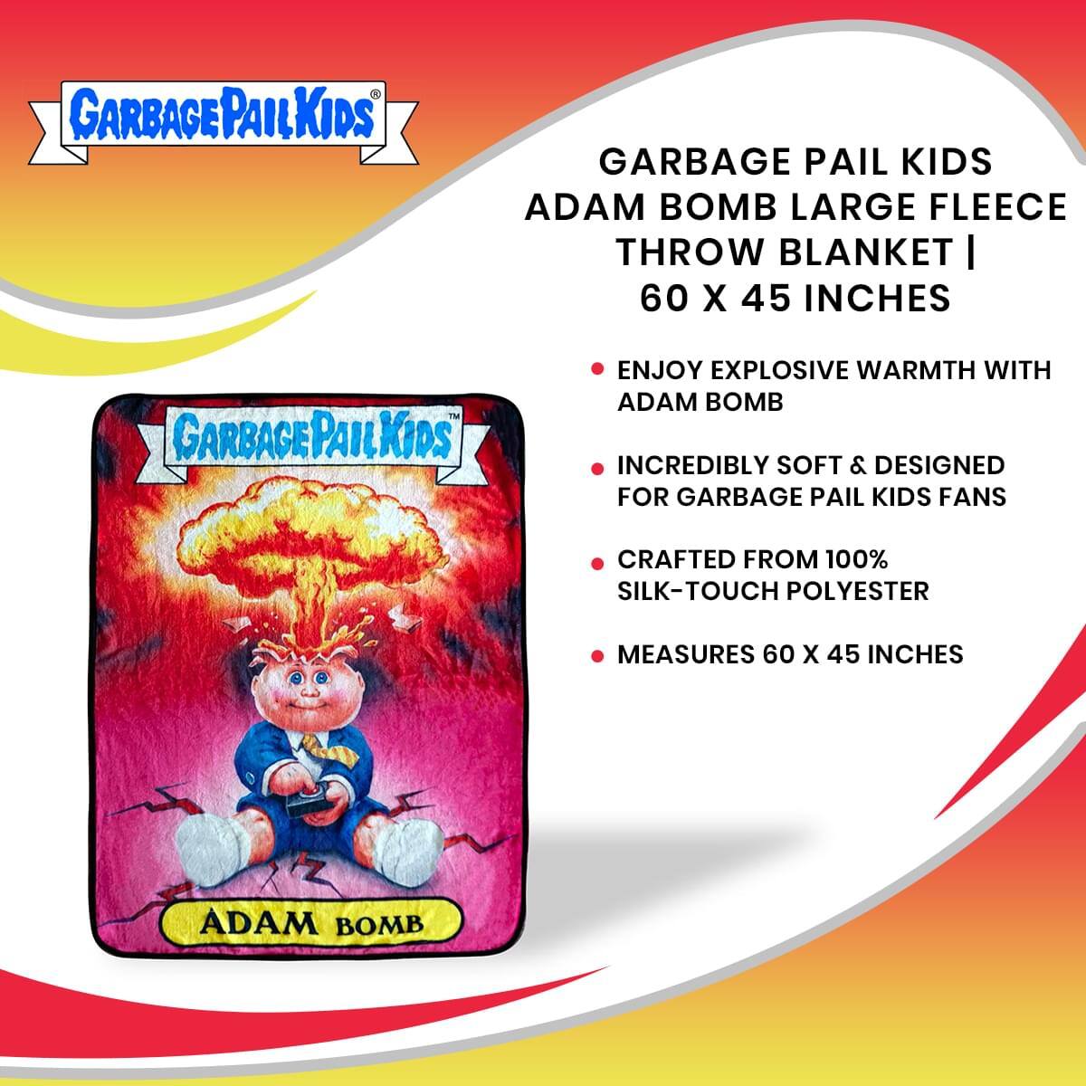 GARBAGE PAIL KIDS ADAM BOMB LARGE FLEECE THROW BLANKET | 60 X 45 INCHES

ENJOY EXPLOSIVE WARMTH WITH ADAM BOMB

INCREDIBLY SOFT & DESIGNED FOR GARBAGE PAIL KIDS FANS

CRAFTED FROM 100% SILK-TOUCH POLYESTER

MEASURES 60 X 45 INCHES