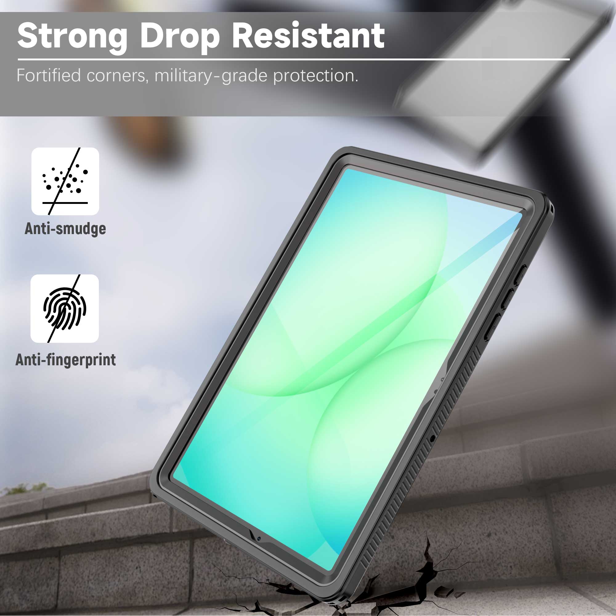 Strong Drop Resistant  
Fortified corners, military-grade protection.  
Anti-smudge  
Anti-fingerprint