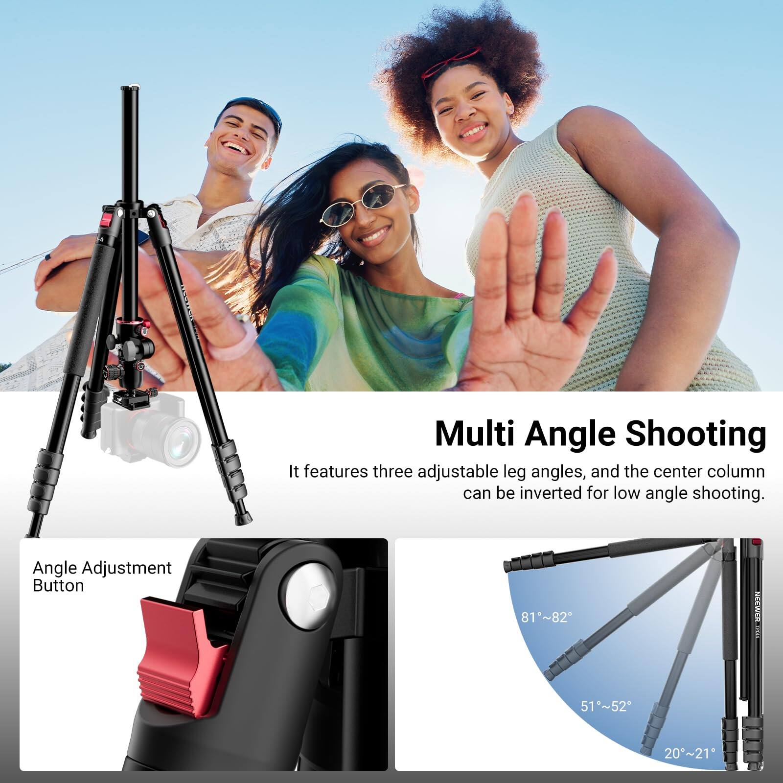 Multi Angle Shooting  
It features three adjustable leg angles, and the center column can be inverted for low angle shooting.

Angle Adjustment Button  
81°~82°  
51°~52°  
20°~21°