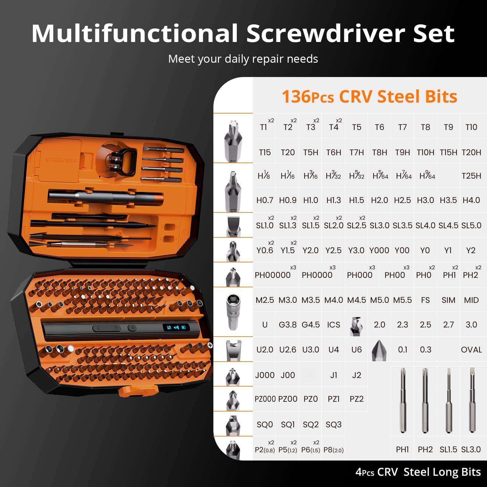 Multifunctional Screwdriver Set  
Meet your daily repair needs  

136Pcs CRV Steel Bits  
- TI x2  
- T2 x2  
- T3 x2  
- T4 x2  
- T5  
- T6  
- T7  
- T8  
- T9  
- T10  
- T15  
- T20  
- T5H  
- T6H  
- T7H  
- T8H  
- T9H  
- T10H  
- T15H  
- T20H  
- H8 x2  
- H16 x2  
- H17 x2  
- H17/2 x2  
- H17/4 x2  
- H17/4 x2  
- H25H  
- H0.7  
- H0.9  
- H1.0  
- H1.3  
- H1.5  
- H2.0  
- H2.5  
- H3.0  
- H3.5  
- H4.0  
- SL1.0 x2  
- SL1.3 x2  
- SL