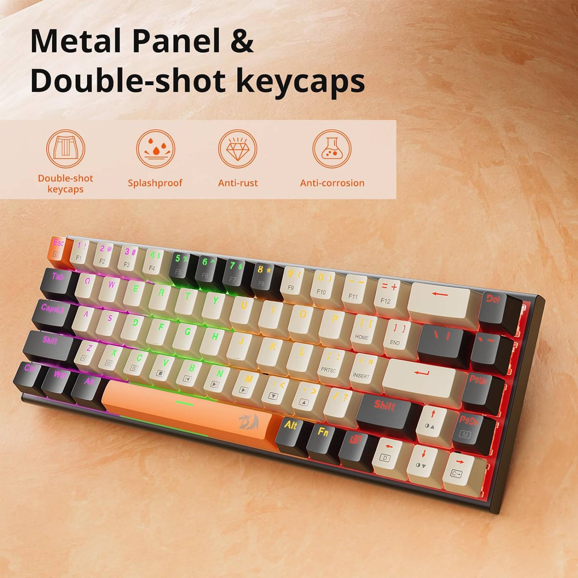 Metal Panel & Double-shot keycaps
Splashproof
Anti-rust
Anti-corrosion
Esc
3 Tab Caps
LA SNIt C Wa 1 ! 2  F1 F2 0 W A S Z X AR 3 # F3 E D C G 4 I FI R F Y  5 7 F T G B C4 a F6 Y H N > 7 & 8 * 9  D F ) FS I F9 = + F10 F11 F12 U I O P I [ 1 1 J HOME END K L :  Il PRTSC M INSENT A > + / ? A Shift 2A Alt Fn u 1  a A  OF T Del PoU P9n  C P