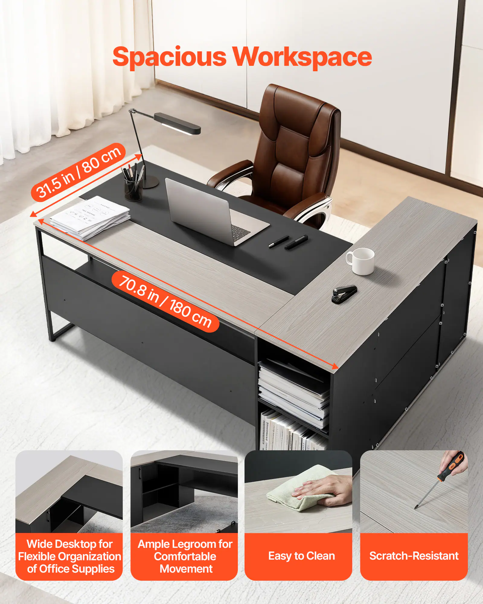 Spacious Workspace  
31.5 in / 80 cm  
70.8 in / 180 cm Wide Desktop for Ample Legroom for Flexible Organization Comfortable Movement of Office Supplies  
Easy to Clean Scratch-Resistant