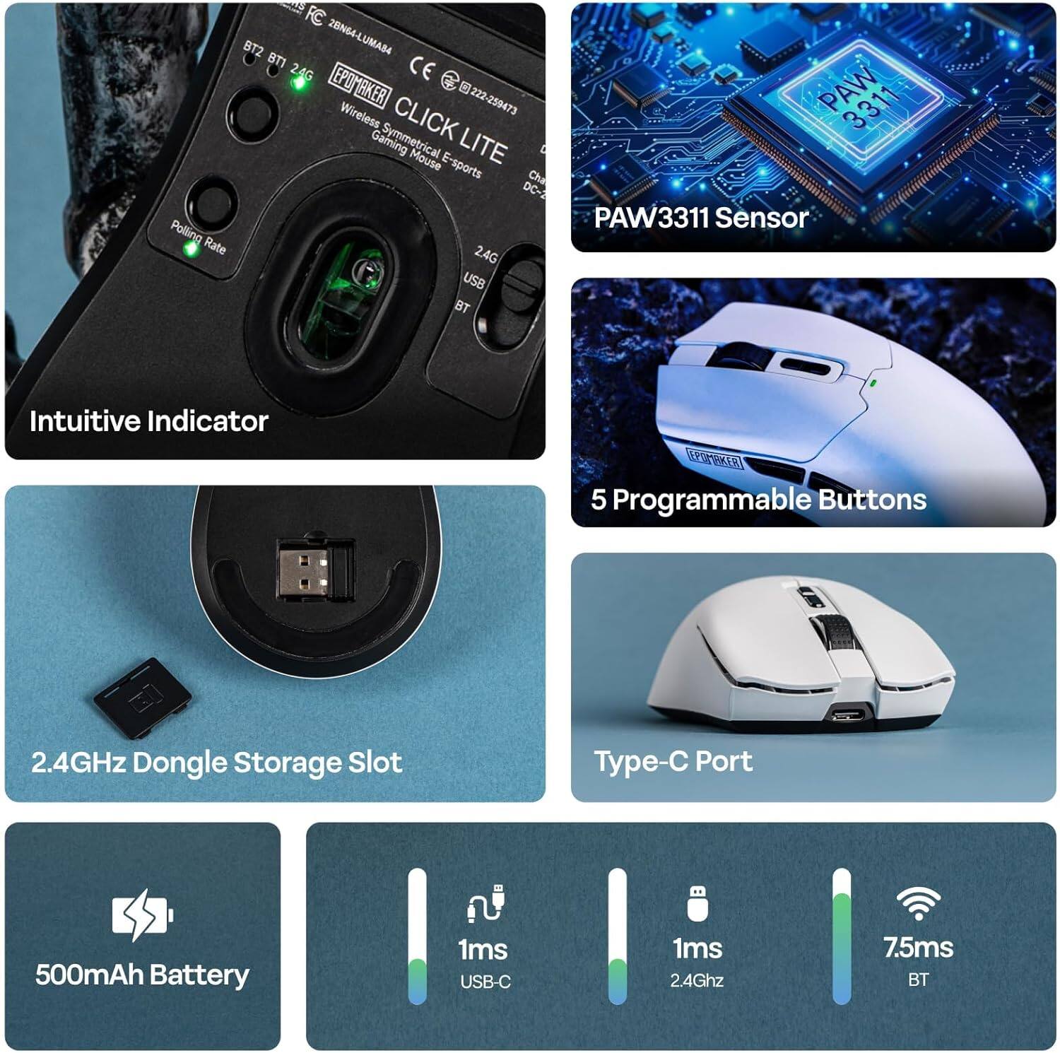 BT2 28N64-LUMAB4  
BT1 CE 222-259473  
EPOMAKER  
Wireless CLICK LITE Gaming Symmetrical Mouse  
E-sports Cha  
DC-3  
Polling Rate  
24G  
USB  
BT  
PAW 3311  
PAW3311 Sensor  
Intuitive Indicator  
5 Programmable Buttons  
2.4GHz  
Dongle  
Storage Slot  
Type-C Port  
500mAh Battery  
1ms USB-C  
1ms 2.4Ghz  
7.5ms BT