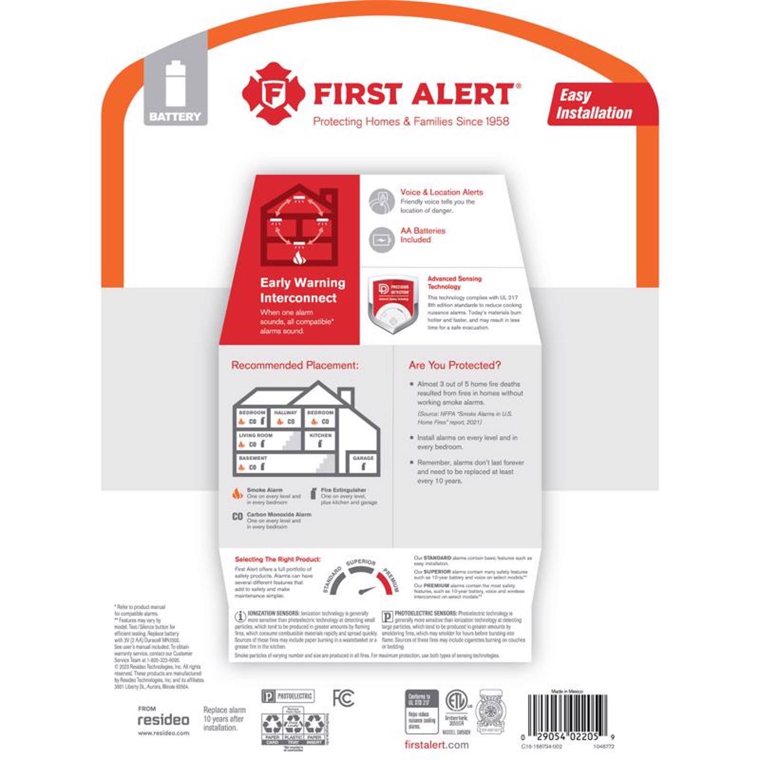 **FIRST ALERT**  
Protecting Homes & Families Since 1958  

**Easy Installation**  

**BATTERY**  
AA Batteries Included  

**Voice & Location Alerts**  
Friendly voice tells you the location of danger  

**Early Warning Interconnect**  
When one alarm sounds, all compatible alarms sound  

**Advanced Sensing Technology**  
Complies with UL 217, 8th edition standards to reduce cooking nuisance alarms. Tells you the type of hazard and location.  

**Recommended Placement:**  
- Install alarms on every level and in every bedroom.  
- Remember, alarms don't last forever and need to be replaced at least every 10 years.  

**Are You Protected?**  
- Almost 3 out of 5 home fire deaths resulted from fires in homes without working smoke alarms.  
- (Source: NFPA "Smoke Alarms in U.S. Home Fires" report, 2021)  
- Install alarms on every level and in every bedroom.  

**Selecting The Right Product**  
- **IONIZATION SENSORS**  
  - Generally more sensitive to flaming fires.  
  - May be more prone to nuisance alarms.  
- **PHOTOELECTRIC SENSORS