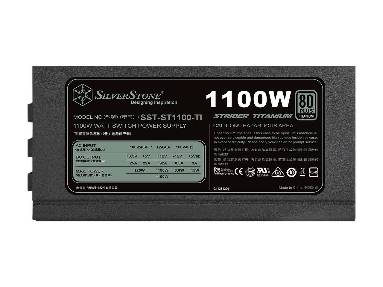 SILVERSTONE  
Designing Inspiration  
1100W  
80 PLUS  
MODEL NO: SST-ST1100-TI  
STRIDER TITANIUM  
1100W WATT SWITCH POWER SUPPLY  

CAUTION! HAZARDOUS AREA  
Under no circumstance is this case to be open. This machine is not user serviceable and dangerous high voltage inside this case. In event of difficulty, please notify your dealer for prompt service.  

AC INPUT: 100-240V~ / 12A-6A / 60-50Hz  
DC OUTPUT:  
+3.3V 25A  
+5V 22A  
+12V 92A  
-12V 0.3A  
+5Vsb 3A  
MAX. POWER: 1100W  

CE  
RoHS  
E313296  
G11231200  
Made in China  

MODEL NO (型号): SST-ST1100-TI  
1100W WATT SWITCH POWER SUPPLY  
(开关电源供应器)  

AC INPUT (交流输入): 