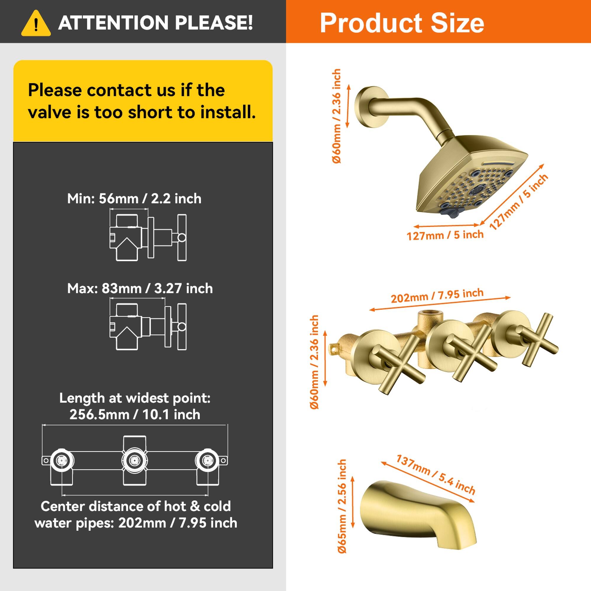 ATTENTION PLEASE!

Please contact us if the valve is too short to install.

Product Size

Min: 56mm / 2.2 inch

Max: 83mm / 3.27 inch

Length at widest point: 256.5mm / 10.1 inch

Center distance of hot & cold water pipes: 202mm / 7.95 inch

- 60mm / 2.36 inch
- 127mm / 5 inch
- 137mm / 5.4 inch