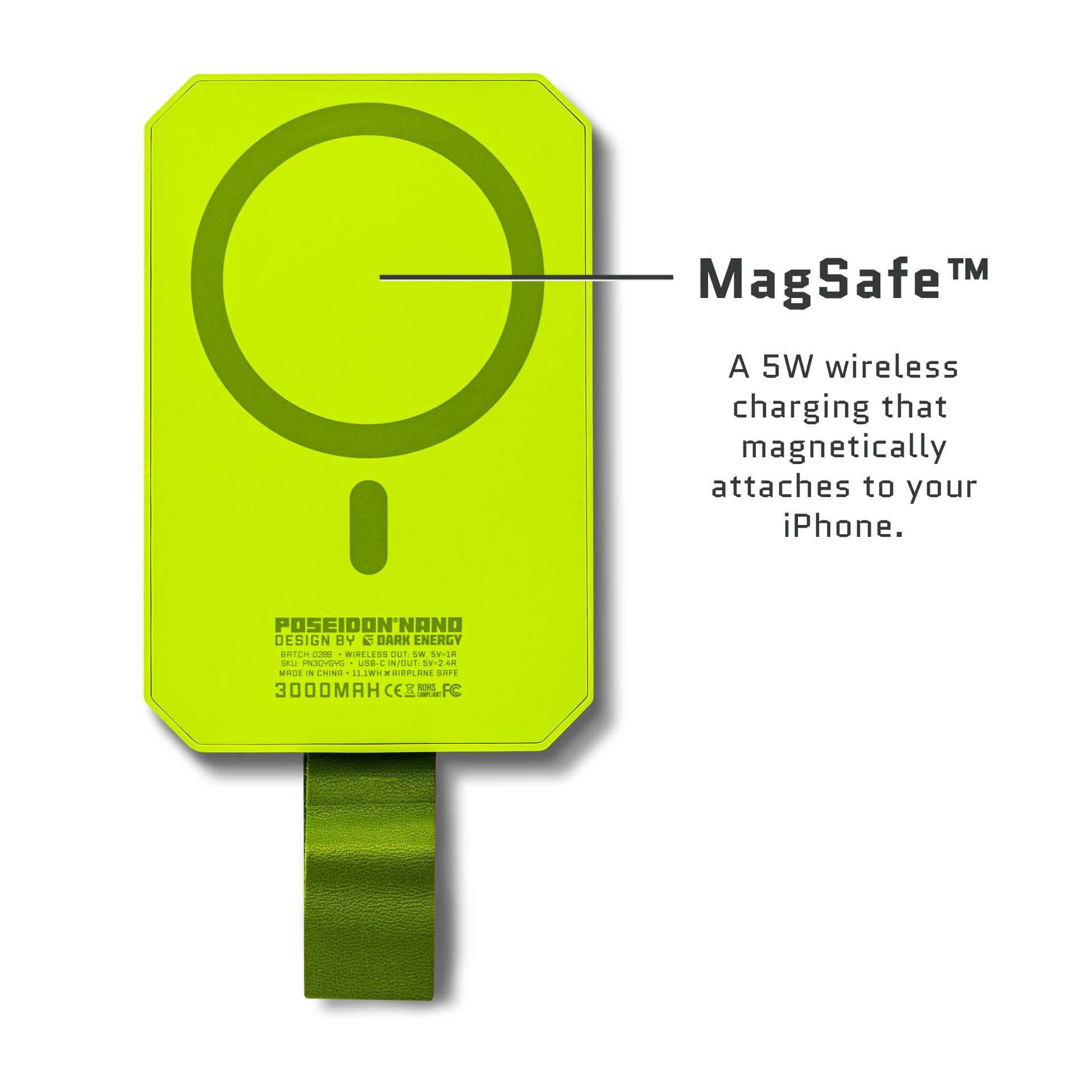 MagSafe™

A 5W wireless charging that magnetically attaches to your iPhone.

POSEIDON NANO
DESIGN BY K DARK ENERGY
BATCH CODE: WIRELESS OUT 5.5V-5R
MADE IN CHINA - 11WH X AIRPLANE SAFE
3000MAH CE FCC