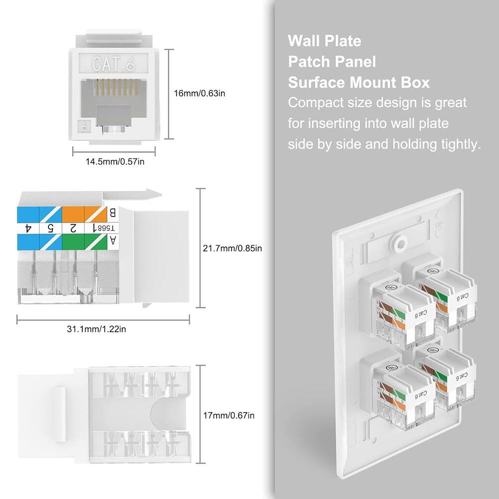 CAT.6  
16mm/0.63in  
14.5mm/0.57in  

Wall Plate Patch Panel Surface Mount Box  
Compact size design is great for inserting into wall plate side by side and holding tightly.  

4 5 2 B 1 T568 A  
21.7mm/0.85in  
31.1mm/1.22in  

Cat6 Cat8  
I WLNATY  
NIN  
Cat6 Cat6  
17mm/0.67in  

RATVA  
INDNIOND