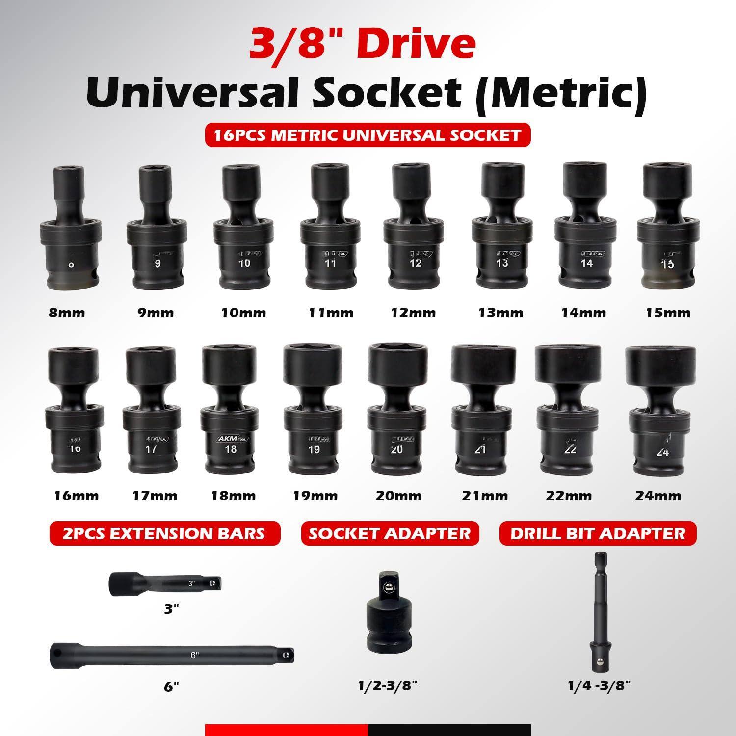 3/8" Drive Universal Socket (Metric)

16PCS METRIC UNIVERSAL SOCKET

8mm 9mm 10mm 11mm 12mm 13mm 14mm 15mm 16mm 17mm 18mm 19mm 20mm 21mm 22mm 24mm

2PCS EXTENSION BARS

3" 6"

SOCKET ADAPTER

1/2-3/8"

DRILL BIT ADAPTER

1/4-3/8"